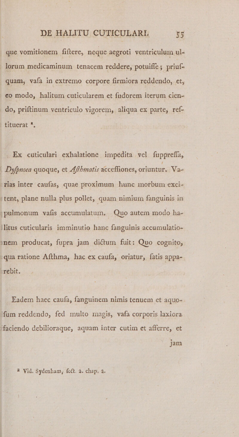 que vomitionem fiftere, neque aegroti ventriculum ul¬ lorum medicaminum tenacem reddere, potuifie; priuf» quam, vafa in extremo corpore firmiora reddendo, et, co modo, halitum cuticularem et fudorem iterum cien¬ do, priftinum ventriculo vigorem, aliqua ex parte, ref- tituerat *. Ex cuticulari exhalatione impedita vel fupprefia, / Dyfpnoea quoque, et Aflhtnatis accefilones, oriuntur. Va¬ rias inter caufas, quae proximum hunc morbum exci¬ tent, plane nulla plus pollet, quam nimium fanguinis in ■t / pulmonum vafis accumulatum. Quo autem modo ha¬ litus cuticularis imminutio hanc fanguinis accumulatio¬ nem producat, fupra jam didtum fuit: Q^o cognito, qua ratione Afthma, hac ex caufa, oriatur, fatis appa¬ rebit. Eadem haec caufa, fanguinem nimis tenuem et aquo- fum reddendo, fea multo magis, vafa corporis laxiora faciendo debilioraque, aquam inter cutim et afferre, et jam a Vid. Sydenhatn, %. chap. 2» ■ - i