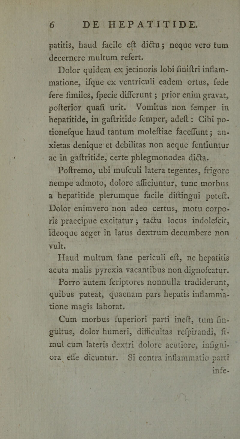 patitis, haud facile efl dictu; neque vero tum decernere multum refert. Dolor quidem ex jecinoris lobi fmiflri inflam¬ matione, ifque ex ventriculi eadem ortus, fede fere fimiles, fpecie differunt; prior enim gravat, pofterior quafit urit. Vomitus non femper iii hepatitide, in gaflritide femper, adefl: Cibi po- tionefque haud tantum moleftiae faceflunt j an¬ xietas denique et debilitas non aeque fentiuntur ac in gaflritide, certe phlegmonodea di£ta. Poftremo, ubi mufculi latera tegentes, frigore nempe admoto, dolore afficiuntur, tunc morbus a hepatitide plerumque facile diflingui poteft. Dolor enimvero non adeo certus, motu corpo¬ ris praecipue excitatur ; ta£tu locus indolefcit, ideoque aeger in latus dextrum decumbere non vult. Haud multum fane periculi efl, ne hepatitis acuta malis pyrexia vacantibus non dignofeatur. Porro autem feriptores nonnulla tradiderunt, quibus pateat, quaenam pars hepatis inflamma¬ tione magis laborat. Cum morbus fuperiori parti inefl, tum fin- gultus, doler humeri, difficultas refpirandi, fi- mul cum lateris dextri dolore acutiore, infigni- cra effe dicuntur. Si contra inflammatio parti infe-