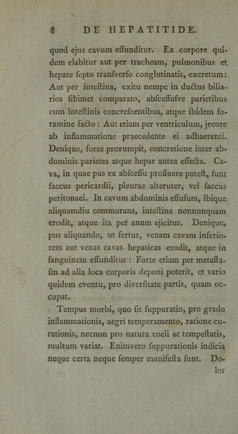 quod ejus cavum effunditur. Ex corpore qui¬ dem elabitur aut per tracheam, pulmonibus et hepate fepto tranfverfo conglutinatis, excretum: Aut per inteflina, exitu nempe in du&amp;us bilia- rios fibimet comparato, abfceffufve parietibus cum inteftinis concrefcentibus, atque ibidem fo¬ ramine fadlo : Aut etiam per ventriculum, jecore ab inflammatione praecedente ei adhaerenti. Denique, foras prorumpit, concretione inter ab¬ dominis parietes atque hepar antea effe&amp;a. Ca¬ va, in quae pus ex abfceffu profluere poteft, funt faccus pericardii, pleurae alteruter, vel faccus peritonaei. In cavum abdominis effufum, ibique aliquamdiu commorans, inteflina nonnunquam erodit, atque ita per anum ejicitur. Denique, pus aliquando, ut fertur, venam cavam inferio¬ rem aut venas cavas hepaticas erodit, atque in fanguinem effunditur : Forte etiam per metafta- fm ad alia loca corporis deponi poterit, et vario quidem eventu, pro diverfitate partis, quam oc¬ cupat. Tempus morbi, quo fit fuppuratio, pro gradu inflammationis, aegri temperamento, ratione cu¬ rationis, necnon pro natura coeli ac tempeftatis, multum variat. Enimvero fuppurationis indicia neque certa neque femper manifefta funt. Do¬ lor