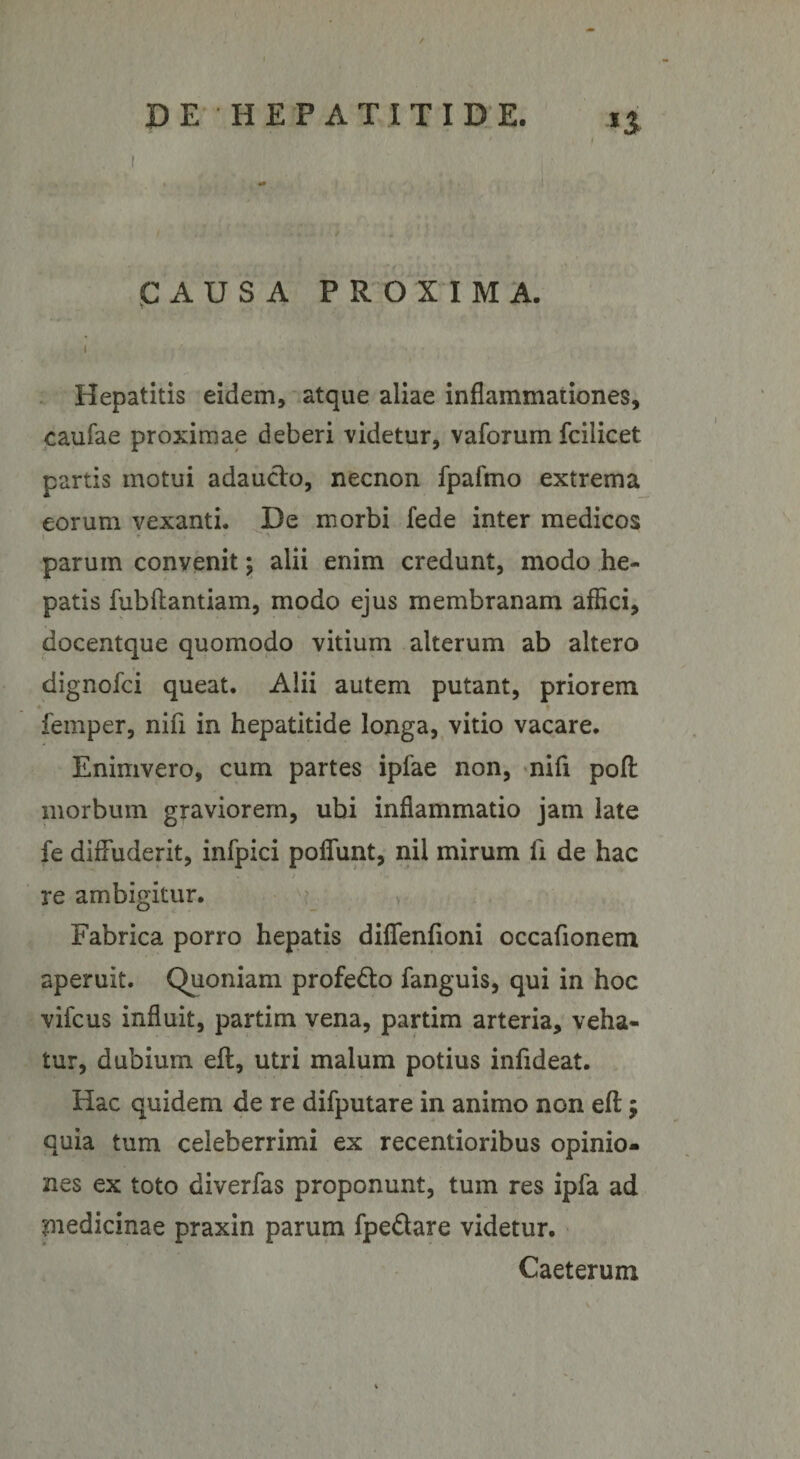 CAUSA PROXIMA. • V • ' • * Hepatitis eidem, atque aliae inflammationes, caufae proximae deberi videtur, vaforum fcilicet partis motui adaucto, necnon fpafmo extrema eorum vexanti. De morbi fede inter medicos parum convenit; alii enim credunt, modo he¬ patis fubftantiam, modo ejus membranam affici, docentque quomodo vitium alterum ab altero dignofci queat. Alii autem putant, priorem femper, nifl in hepatitide longa, vitio vacare. Enimvero, cum partes ipfae non, nili poft morbum graviorem, ubi inflammatio jam late fe diffuderit, infpici poflunt, nil mirum li de hac • i ’•* re ambigitur. Fabrica porro hepatis diflfenfioni occafionem aperuit. Quoniam profe&amp;o fanguis, qui in hoc vifcus influit, partim vena, partim arteria, veha¬ tur, dubium eft, utri malum potius iniideat. Hac quidem de re difputare in animo non eff:; quia tum celeberrimi ex recentioribus opinio¬ nes ex toto diverfas proponunt, tum res ipfa ad piedicinae praxin parum fpedlare videtur. Caeterum