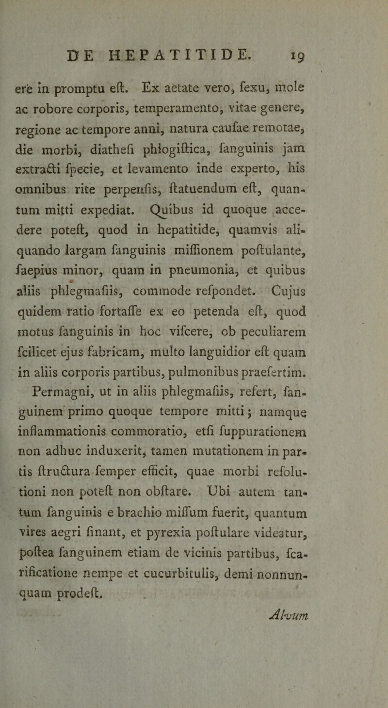 ere in promptu eft. Ex aetate vero, fexu, mole ac robore corporis, temperamento, vitae genere, regione ac tempore anni, natura caufae remotae, die morbi, diathefi phlogiftica, fanguinis jam extra&amp;i fpecie, et levamento inde experto, his omnibus rite perpenfis, flatuendum eft, quan¬ tum mitti expediat. Quibus id quoque acce¬ dere poteft, quod in hepatitide, quamvis ali¬ quando largam fanguinis miffionem poftulante, faepius minor, quam in pneumonia, et quibus aliis phlegmafiis, commode refpondet. Cujus quidem ratio fortaflfe ex eo petenda eft, quod motus fanguinis in hoc vifcere, ob peculiarem fcilicet ejus fabricam, multo languidior eft quam in aliis corporis partibus, pulmonibus praefertim. Permagni, ut in aliis phlegmafiis, refert, fan- guinem primo quoque tempore mitti; namque inflammationis commoratio, etfi fuppurationem non adhuc induxerit, tamen mutationem in par¬ tis ftru&amp;ura femper efficit, quae morbi refolu- tioni non poteft non obftare. Ubi autem tan¬ tum fanguinis e brachio miflum fuerit, quantum vires aegri flnant, et pyrexia poftuiare videatur, poftea fanguinem etiam de vicinis partibus, fca- rificatione nempe et cucurbitulis, demi nonnun- quam prodeft. Alvum