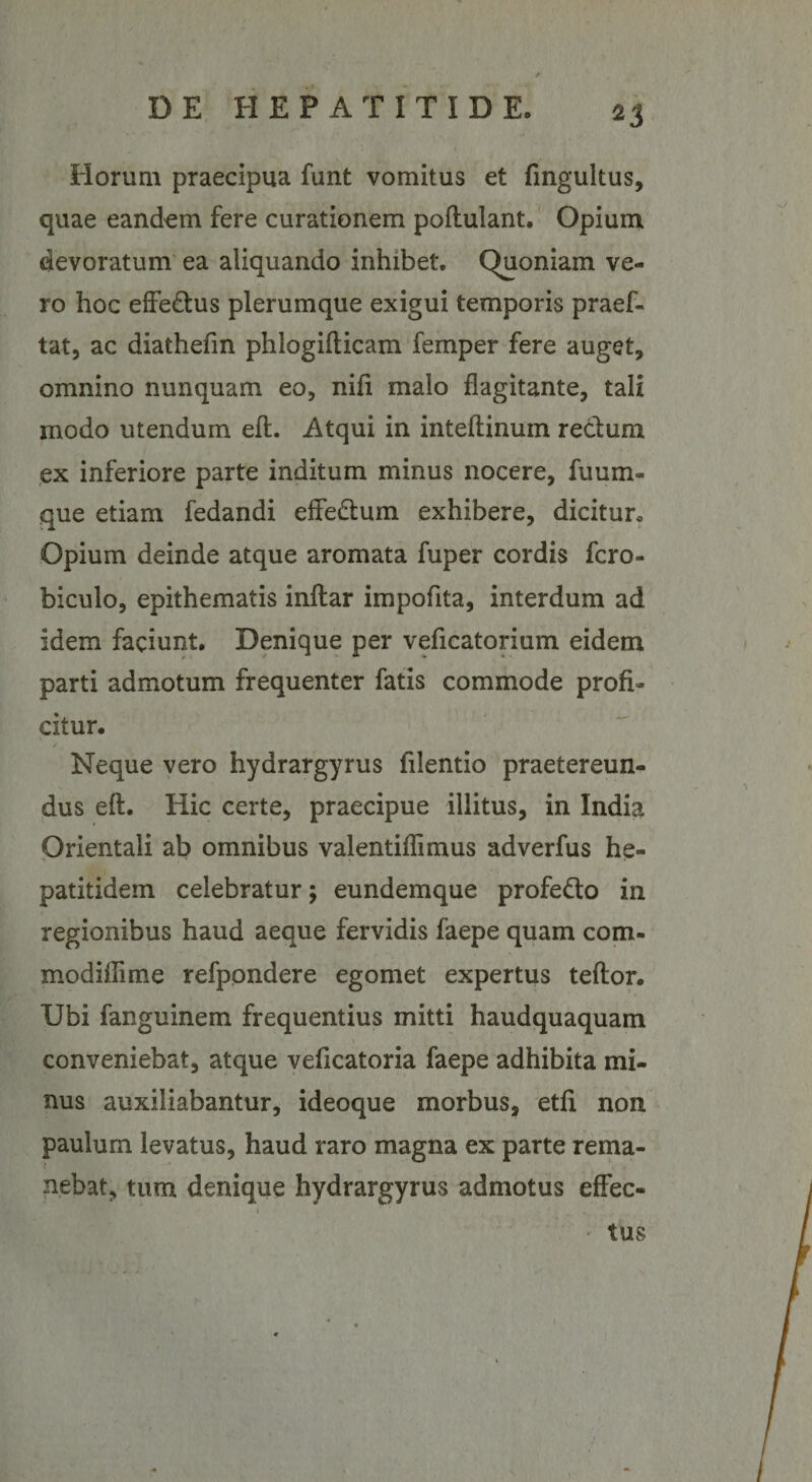 *3 Horum praecipua funt vomitus et fingultus, quae eandem fere curationem pollulant. Opium devoratum ea aliquando inhibet. Quoniam ve¬ ro hoc effe&amp;us plerumque exigui temporis praef- tat, ac diathefm phlogifticam femper fere auget, omnino nunquam eo, nifi malo flagitante, tali modo utendum eft. Atqui in inteftinuin rectum ex inferiore parte inditum minus nocere, fuum- que etiam fedandi effe&amp;um exhibere, dicitur. Opium deinde atque aromata fuper cordis fcro- biculo, epithematis inftar impofita, interdum ad idem faciunt. Denique per veficatorium eidem parti admotum frequenter fatis commode profi¬ citur. Neque vero hydrargyrus filentio praetereun¬ dus eft. Hic certe, praecipue illitus, in India Orientali ab omnibus valentiffimus adverfus he- patitidem celebratur; eundemque profe&amp;o in regionibus haud aeque fervidis faepe quam com¬ modi ili me refpondere egomet expertus teftor. Ubi fanguinem frequentius mitti haudquaquam conveniebat, atque veficatoria faepe adhibita mi¬ nus auxiliabantur, ideoque morbus, etfi non paulum levatus, haud raro magna ex parte rema- : nebat, tum denique hydrargyrus admotus effec¬ tus