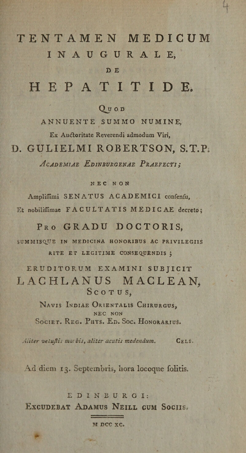 TENTAMEN MEDICUM INAUGURALE, t) E HEPATITIDE. QjJ 0 D ANNUENTE SUMMO NUMINE, Ex Au(floritate Reverendi admodum Viri, D. GULIELMI ROBERTSON, S.T.R Academiae Edinburgenae Praefecti ; NEC NON Amplirnmi SENAxTUS ACADEMICI confenfu, Et nobiliflimae FACULTATIS MEDIC AE decreto; Pro gradu DOCTORIS, SUMMISQUE IN MEDICINA HONORIBUS AC PRIVILEGIIS RITE ET LEGITIME CONSEQUENDIS J ERUDITORUM EXAMINI SUBJICIT LAGHLANUS MACLEAN S C O T u s, Navis Indiae Orientalis Chirurgus, NEC NON Societ. Reg. Phys. En. Soc. Honorarius. 1 Aliter vetujlis morbis, aliter acutis medendum. CeLS, A-d diem 13. Septembris, liora locoque folitis. EDINBURGI; Excudebat Adamus Neill cum Sociis. M DCC XC.