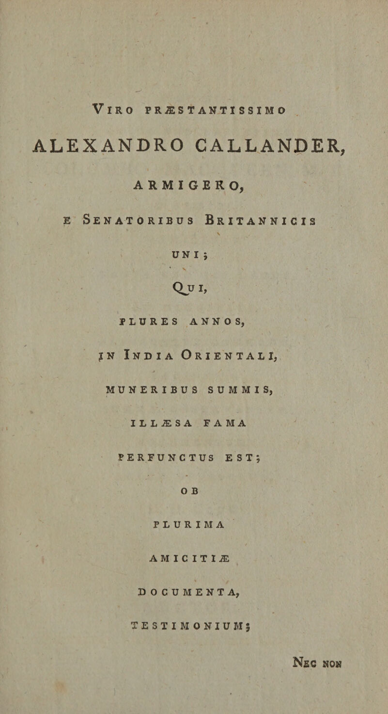 ALEXANDRO CALLANDER, I ARMIGERO, E Senatoribus Britannicis \ UN l j * \ Qjji, l PLURES ANNOS, jN India Orientali, muneribus summis, ILL-SLSAFAMA PERFUNCTUS est; O B PLURIMA * \ AMICITIiE DOCUMENTA, TESTIM ONIUM5 Nec non