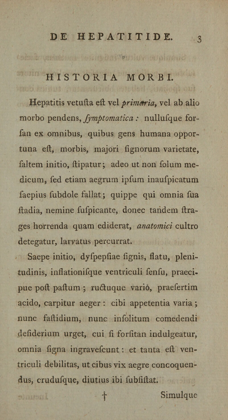 P HISTORIA MORBI. Hepatitis vetafta eft vel prinim^ia, vel ab alio morbo fymptomatica : nullufque for- faii ex omnibus, quibus gens humana oppor¬ tuna eft, morbis, majori lignorum varietate, I laltem initio, ftipatur; adeo ut non folum me¬ dicum, fed etiam aegrum ipfum inaufpicatum faepius fubdole fallat; quippe qui omnia fua ftadia, nemine fufpicante, donec tandem ftra- ges horrenda quam ediderat, anatomici cultro detegatur, larvatus percurrat. Saepe initio, dyfpepliae lignis, flatu, pleni¬ tudinis, inflationifque ventriculi fenfu, praeci¬ pue poft pafturn ; rudluque vari6, praefertim acido, carpitur aeger : cibi appetentia varia ; nunc faftidium, nunc infolitum comedendi deliderium urget, cui li forlitan indulgeatur, omnia ligjna ingravefcunt: et tanta eft ven¬ triculi debilitas, ut cibus vix aegre concoquen¬ dus, crudufque, diutius ibi fubliftat. Simulque t