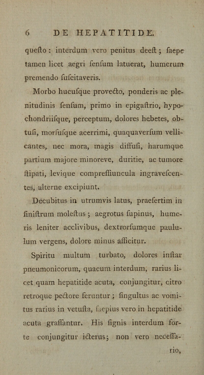 quefto : interdum vero penitus deefl; faepe tamen licet aegri fenfum latuerat, humerum premendo fufcitaveris. Morbo hucufque provedto, ponderis ac ple¬ nitudinis fenfum, primo in epigaftrio, hypo» chondriifque, perceptum, dolores hebetes, ob- tufi, morfufque acerrimi, quaquaverfum velli¬ cantes, nec mora, magis diffub, harumque partium majore minoreve, duritie, ac tumore flipati, leviqiie compreffiuncula ingravefeen- tes, alterne excipiunt. Decubitus in utrumvis latus, praefertim in iiniftrum moleftus ; aegrotus fupinus, hume¬ ris leniter acclivibus, dextrorfumque paulu¬ lum vergens, dolore minus afficitur. Spiritu multum turbato, dolores inllar pneumonicorum, quacuin interdum; rarius li¬ cet quam hepatitide acuta, conjungitur, citro retroque pectore feruntur; lingultus ac vomi¬ tus rarius in vetufta, faepius vero in hepatitide acuta graffantur. His lignis interdum for¬ te conjungitur icterus; non vero necelTa- rio,