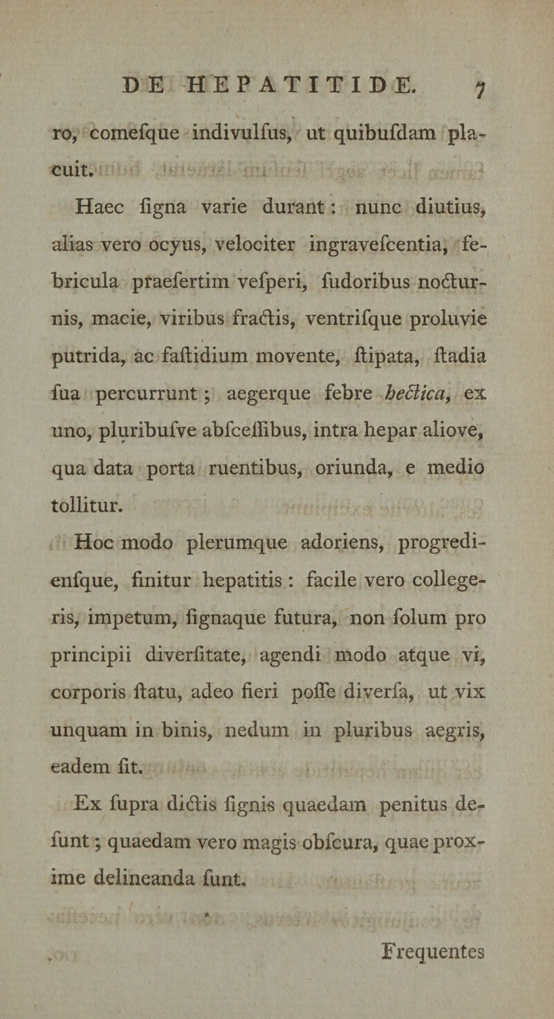 1 ro, comefque indivulfus, ut quibufdam pla¬ cuit. Haec ligna varie durant: nunc diutius, alias vero ocyus, velociter ingravefcentia, fe¬ bricula praefertim vefperi, fudoribus nodlur- nis, macie, viribus fradis, ventrifque proluvie % putrida, ac faftidium movente, llipata, lladia fua percurrunt; aegerque febre hediica, ex uno, pluribufve abfceffibus, intra hepar aliove, qua data porta ruentibus, oriunda, e medio tollitur. Hoc modo plerumque adoriens, progredi- enfque, finitur hepatitis : facile vero college¬ ris, impetum, fignaque futura, non folum pro principii diverfitate, agendi modo atque vi, corporis ftatu, adeo fieri polfe diverfa, ut vix unquam in binis, nedum in pluribus aegris, eadem fit. Ex fupra didis fignis quaedam penitus de- funt; quaedam vero magis obfcura, quae prox¬ ime delineanda funt. Frequentes