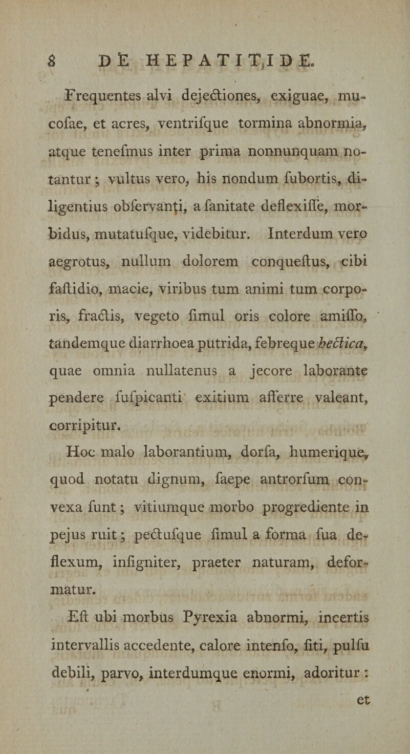 S D E H E P A T I T,I D Eo Frequentes alvi dejedliones, exiguae, mu- cofae, et acres, ventrifque tormina abnormia, atque tenefmus inter prima nonnunquam no¬ tantur ; vultus vero, his nondum fubortis, di¬ ligentius obfervanp, afanitate deflexifle, mor¬ bidus, mutatufque, videbitur. Interdum vero aegrotus, nullum dolorem conqueftus, cibi faftidio, macie, viribus tum animi tum corpo¬ ris, fradlis, vegeto limul oris colore amiffo, tandemque diarrhoea putrida, febreque quae omnia nullatenus a jecore laborante pendere fufpicanti exitium aiferre valeant, corripitur. Hoc malo laborantium, dorfa, humerique, quod notatu dignum, faepe antrorfum con¬ vexa funt; vitiumque morbo progrediente in pejus ruit; pedlufque fimul a forma fua de¬ flexum, inflgniter, praeter naturam, defor¬ matur. Eli ubi morbus Pyrexia abnormi, incertis intervallis accedente, calore intenfo, flti, pulfu debili, parvo, interdumque enormi, adoritur : et