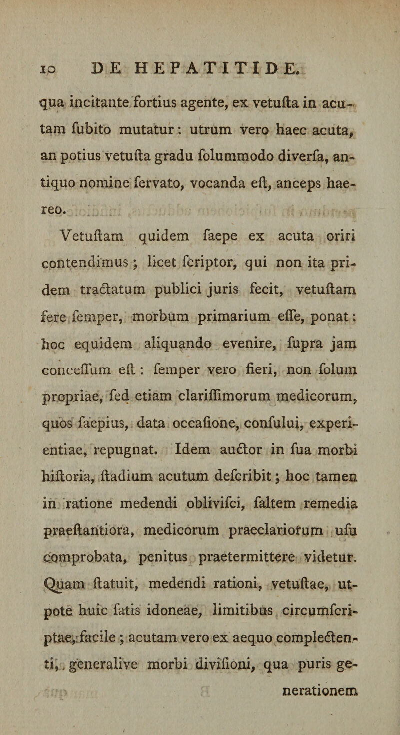 qua incitante fortius agente, ex vetufta in acu¬ tam fubito mutatur: utrum vero haec acuta, an potius vetufta gradu folummodo diverfa, an¬ tiquo nomine fervato, vocanda eft, anceps hae¬ reo. Vetuftam quidem faepe ex acuta oriri contendimus ; licet fcriptor, qui non ita pri¬ dem tractatum publici juris fecit, vetuftam fere femper, morbum primarium efle, ponat: hoc equidem aliquando evenire, fupra jam Gonceftum eft: femper vero fieri, non folum propriae, fed etiam clarifliraorum medicorum, quos faepius, data occafione, confului, experi¬ entiae, repugnat. Idem audior in fua morbi hiftoria, ftadium acutum defcribit; hoc tamen ih 'ratione medendi oblivifci, faltem remedia praeftaritiora, medicorum praeclariorum ufu comprobata, penitus praetermittere videtur. Quam ftatuit, medendi rationi, vetuftae, ut- pote huic fatis idoneae, limitibus circumfcri- ptae&gt;: facile; acutam vero ex aequo compleden^ ti,, generalive morbi divifioni, qua puris ge¬ nerationem