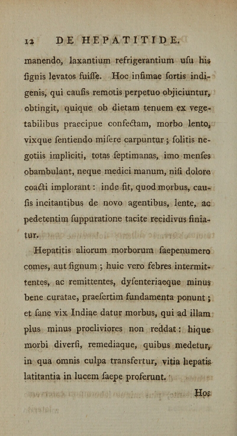 manendo, laxantium refrigerantium ufu his lignis levatos fuifle. Hoc infimae fortis indi¬ genis, qui caufis remotis perpetuo objiciuntur, obtingit, quique ob dietam tenuem ex vege¬ tabilibus praecipue confedlam, morbo lento, vixque fentiendo mifere carpuntur; folitis ne¬ gotiis impliciti, totas feptimanas, imo menfes obambulant, neque medici manum, nili dolore coadli implorant: inde fit, quod morbus, cau¬ fis incitantibus de novo agentibus, lente, ac pedetentini fuppuratione tacite recidivus finia¬ tur. Hepatitis aliorum morborum faepenumero comes, aut lignum ; huic vero febres intermit¬ tentes, ac remittentes^ dyfenteriaeque minus bene curatae, praefertim fundamenta ponunt; et fane vix Indiae datur morbus, qui ad illam plus minus procliviores non reddat: hique morbi diverfi, remediaque, quibus medetur, in qua omnis culpa transfertur, vitia hepatis latitantia in lucem faepe proferunt. ’ Hos