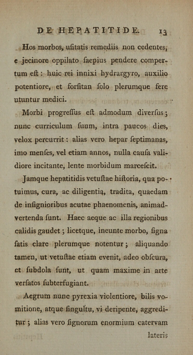 Hos morbos, ufitatis remediis non cedentes, e jecinore oppilato faepius pendere comper¬ tum eft: huic rei innixi hydrargyro, auxilio potentiore, et forlitan folo plerumque fere utuntur medici. Morbi progreflus eft admodum diverfus; nunc curriculum fuum, intra paucos dies, velox percurrit; alias vero hepar feptimanas, imo menfes, vel etiam annos, nulla caufa vali¬ diore incitante, lente morbidum marcefcit. Jamque hepatitidis vetuftae hiftoria, qua po- • tuimus, cura, ac diligenti^, tradita, quaedam de inlignipribus acutae phaenomenis, animad¬ vertenda funt. Haec aeque ac illa regionibus calidis gaudet; licetque, ineunte morbo, figna fatis clare plerumque notentur; aliquando tamen, ut vetuftae etiam evenit, adeo obfcura, et fubdola funt, ut quam maxime in arte verfatos fubterfugiant. Aegrum nunc pyrexia violentiore, bilis vo¬ mitione, atque lingultu, vi deripente, aggredi¬ tur ; alias vero fignorum enormium catervam lateris