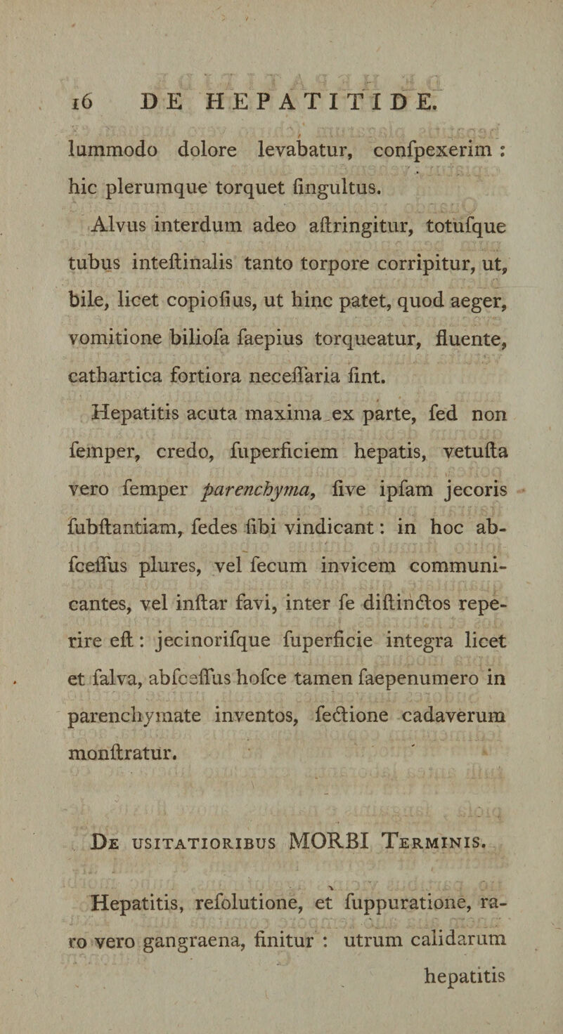 lummodo dolore levabatur, confpexerim ; hic plerumque torquet fingultus. Alvus interdum adeo aftringitur, totufque tubus inteftinalis tanto torpore corripitur, ut, bile, licet copiolius, ut hinc patet, quod aeger, vomitione biliofa faepius torqueatur, fluente, cathartica fortiora neceiTaria fint. i Hepatitis acuta maxima ex parte, fed non femper, credo, fuperficiem hepatis, vetufta vero femper parenchyma^ fi ve ipfam jecoris fubftantiam, fedes fibi vindicant: in hoc ab- fceflus plures, vel fecum invicem communi¬ cantes, vel inftar favi, inter fe diftindlos repe- rire efl:: jecinorifque fuperficie integra licet et falva, abfceflus hofce tamen faepenumero in parenchymate inventos, fedione cadaverum monftratur. De USITATIORIBUS MORBI Terminis. Hepatitis, refolutione, et fuppuratione, ra¬ ro vero gangraena, finitur : utrum calidarum hepatitis