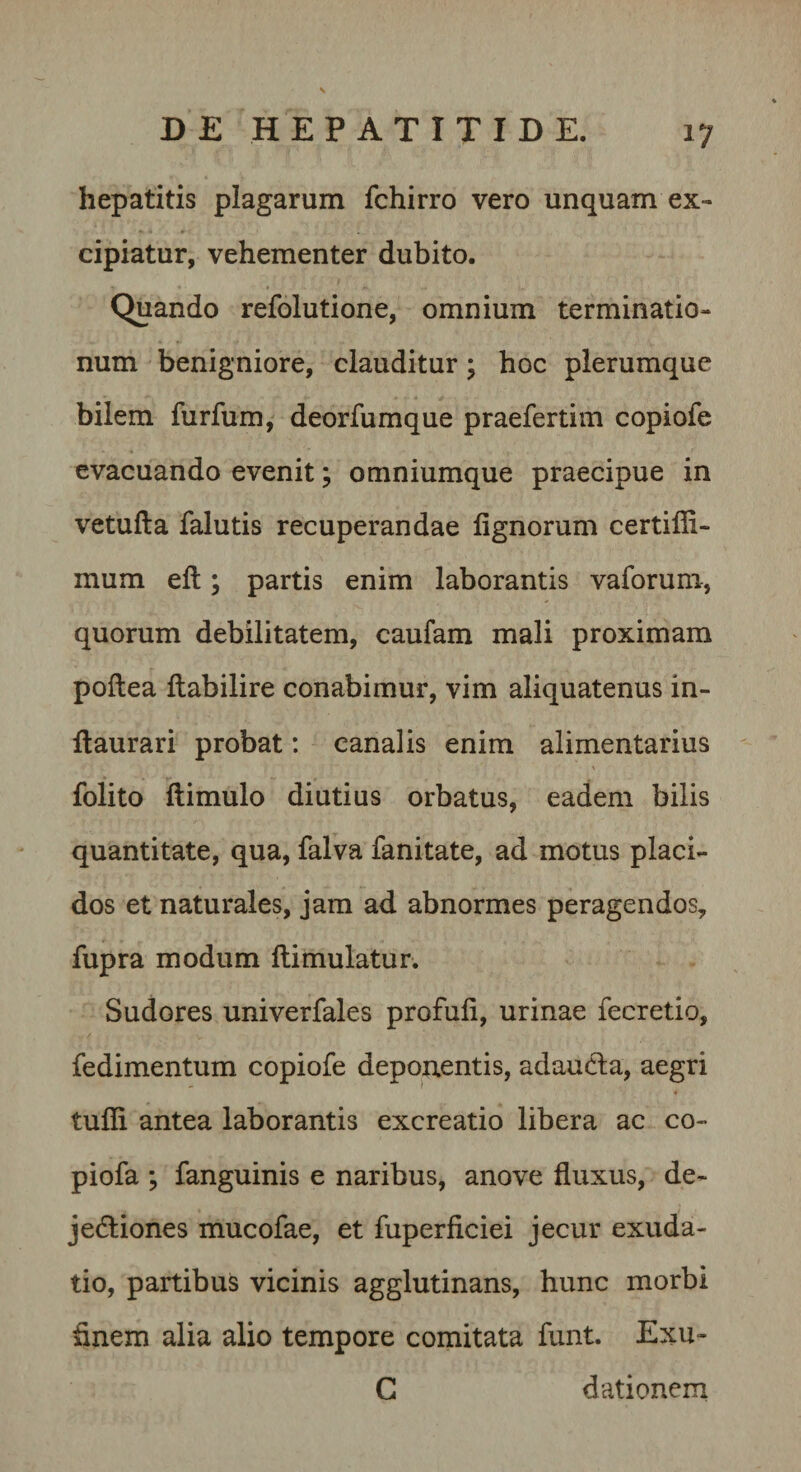 hepatitis plagarum fchirro vero unquam ex¬ cipiatur, vehementer dubito. Quando refolutione, omnium terminatio¬ num benigniore, clauditur; hoc plerumque bilem furfum, deorfumque praefertim copiofe evacuando evenit; omniumque praecipue in vetufta falutis recuperandae lignorum certifli- mum eft; partis enim laborantis vaforum, quorum debilitatem, caufam mali proximam poflea llabilire conabimur, vim aliquatenus in- llaurari probat: canalis enim alimentarius folito llimulo diutius orbatus, eadem bilis quantitate, qua, falva fanitate, ad motus placi¬ dos et naturales, jam ad abnormes peragendos, fupra modum llimulatur. Sudores univerfales profuli, urinae fecretio, fedimentum copiofe deponentis, adaudla, aegri tulli antea laborantis excreatio libera ac co- piofa -y fanguinis e naribus, anove fluxus, de- jedliones mucofae, et fuperficiei jecur exuda- tio, partibus vicinis agglutinans, hunc morbi flnem alia alio tempore comitata funt. Exu- C dationern