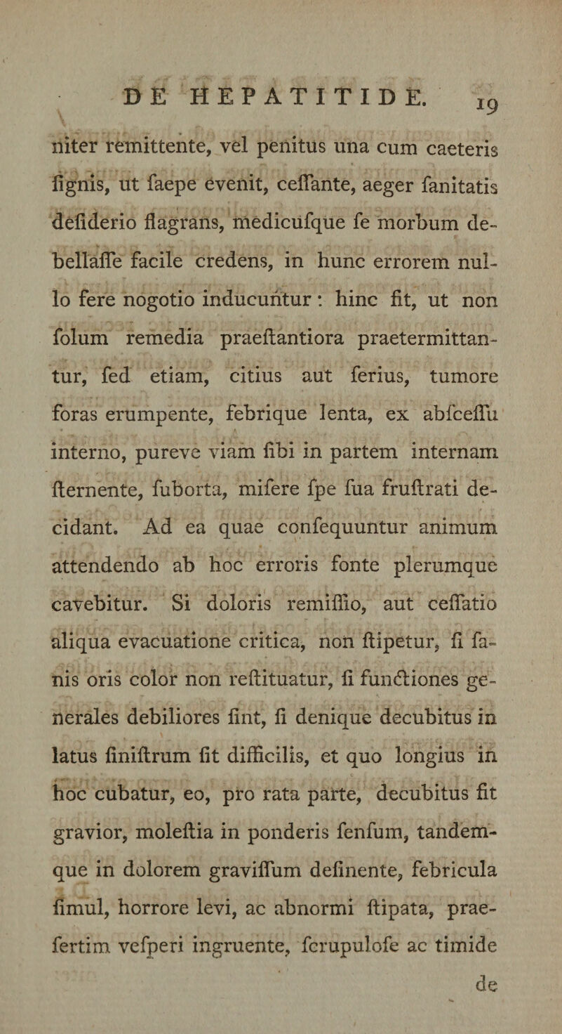 19 niter remittente, vel penitus una cum caeteris lignis, ut faepe evenit, celTante, aeger fanitatis deliderio flagrans, niedicufque fe morbum de- bellalTe facile credens, in hunc errorem nul¬ lo fere nogotio inducuntur: hinc fit, ut non folum remedia praeflantiora praetermittan¬ tur, fed etiam, citius aut ferius, tumore foras erumpente, febri que lenta, ex abfceflu interno, pureve viam fibi in partem internam fternente, fuborta, mifere fpe fua fruftrati de¬ cidant. Ad ea quae confequuntur animum attendendo ab hoc erroris fonte plerumque cavebitur. Si doloris remiflio, aut ceflatio aliqua evacuatione critica, non ftipetur, fi fa¬ nis oris color non reftituatur, fi fundiiones ge¬ nerales debiliores fint, fi denique decubitus in latus finiflrum fit difficilis, et quo longius in hoc cubatur, eo, pro rata parte, decubitus fit gravior, moleftia in ponderis fenfum, tandem- que in dolorem graviflum definente, febricula fimul, horrore levi, ac abnormi ftipata, prae- fertim vefperi ingruente, fcrupulofe ac timide de