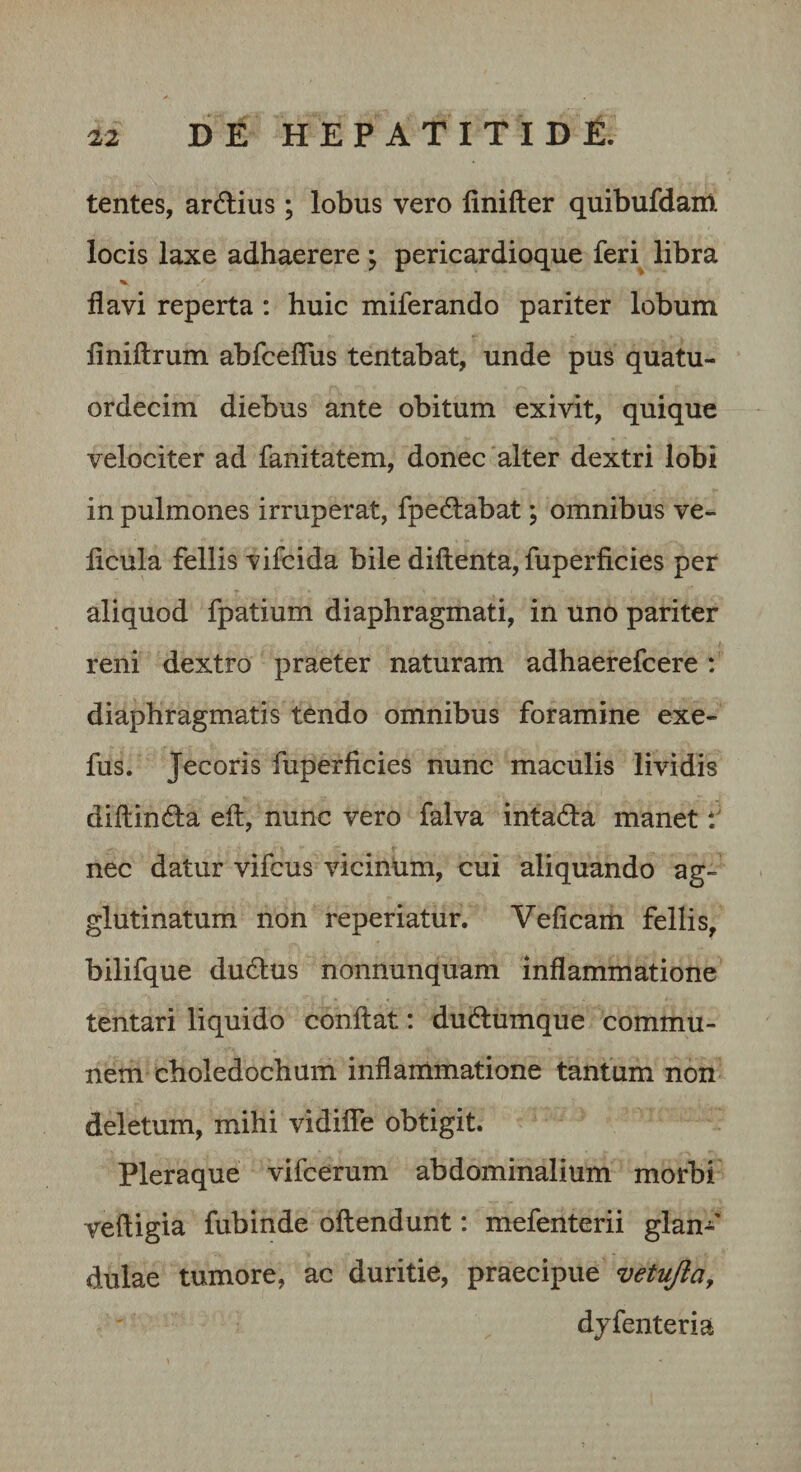 tentes, ardius ; lobus vero linifter quibufdam locis laxe adhaerere ; pericardioque feri libra flavi reperta : huic miferando pariter lobum finiftrum abfceflus tentabat, unde pus quatu- ordecim diebus ante obitum exivit, quique velociter ad fanitatem, donec alter dextri lobi in pulmones irruperat, fpedabat; omnibus ve- ficula fellis vifcida bile diftenta, fuperficies per aliquod fpatium diaphragmati, in uno pariter reni dextro praeter naturam adhaerefcere: diaphragmatis tendo omnibus foramine exe- fus. Jecoris fuperficies nunc maculis lividis diftinda efl:, nunc vero falva intada manet nec datur vifcus vicinum, cui aliquando ag¬ glutinatum non reperiatur. Veficam fellis, bilifque dudus nonnunquam inflammatione tentari liquido conflat: dudumque commu¬ nem choledochum inflammatione tantum non deletum, mihi vidifle obtigit. Pleraque vifcerum abdominalium morbi vefligia fubinde oflendunt: mefenterii glan-^' dulae tumore, ac duritie, praecipue vetujia, djfenteria