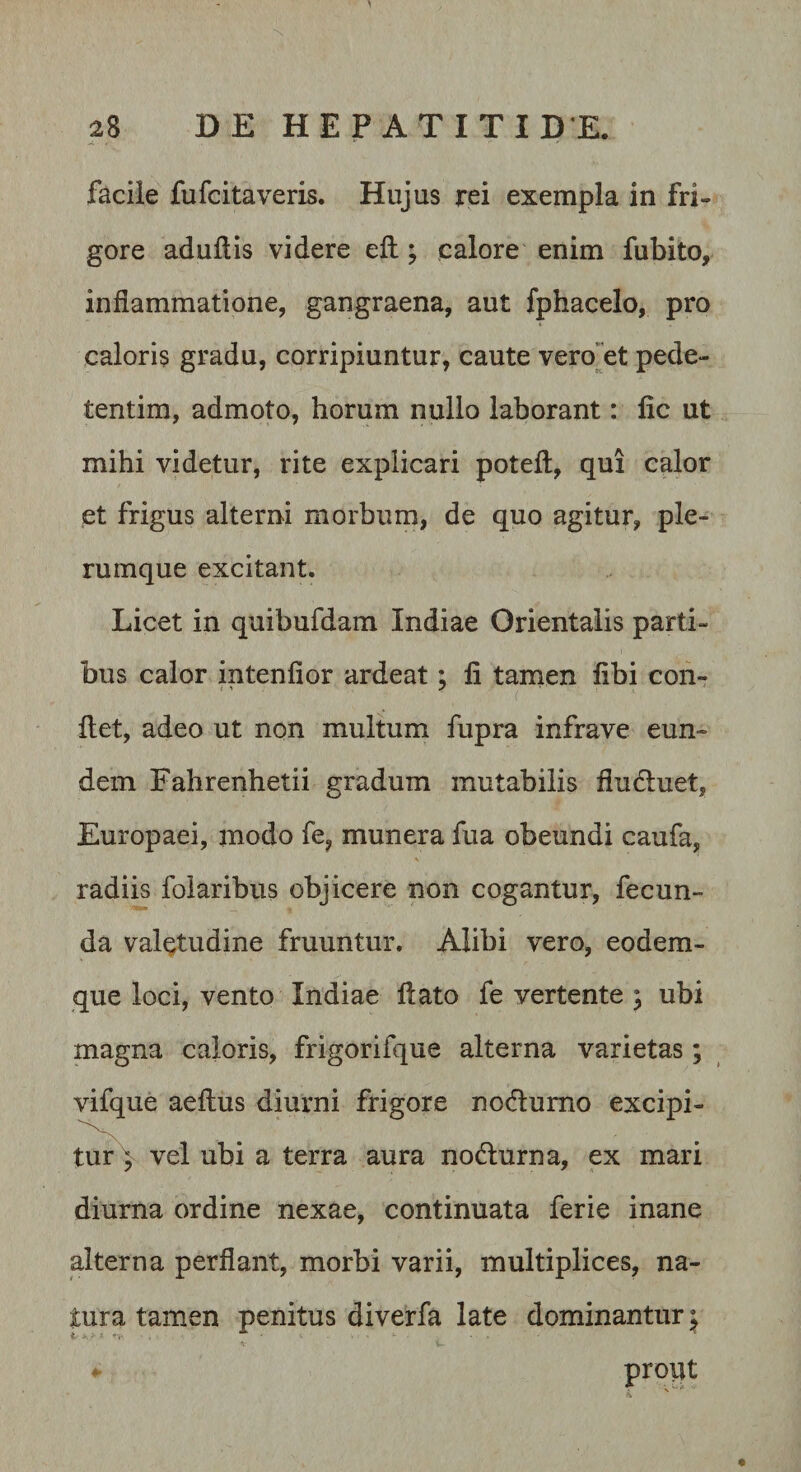 facile fufcitaveris. Hujus rei exempla in fri¬ gore adullis videre ell; calore enim fubito, inflammatione, gangraena, aut fphacelo, pro caloris gradu, corripiuntur, caute veroet pede- tentim, admoto, horum nullo laborant: fic ut mihi videtur, rite explicari potefl, qui calor et frigus alterni morbum, de quo agitur, ple¬ rumque excitant. Licet in quibufdam Indiae Orientalis parti¬ bus calor intenfior ardeat; li tanien libi con¬ det, adeo ut non multum fupra infrave eun¬ dem Fahrenhetii gradum mutabilis fludluet, Europaei, modo fe, munera fua obeundi caufa, radiis foiaribus objicere non cogantur, fecun¬ da valetudine fruuntur. Alibi vero, eodem- que loci, vento Indiae dato fe vertente ; ubi magna caloris, frigorifque alterna varietas; vifque aedus diurni frigore nodlumo excipi¬ tur Y vel ubi a terra aura nodlurna, ex mari diurna ordine nexae, continuata ferie inane alterna perdant, morbi varii, multiplices, na¬ tura tamen penitus diverfa late dominantur ^ ^ prout