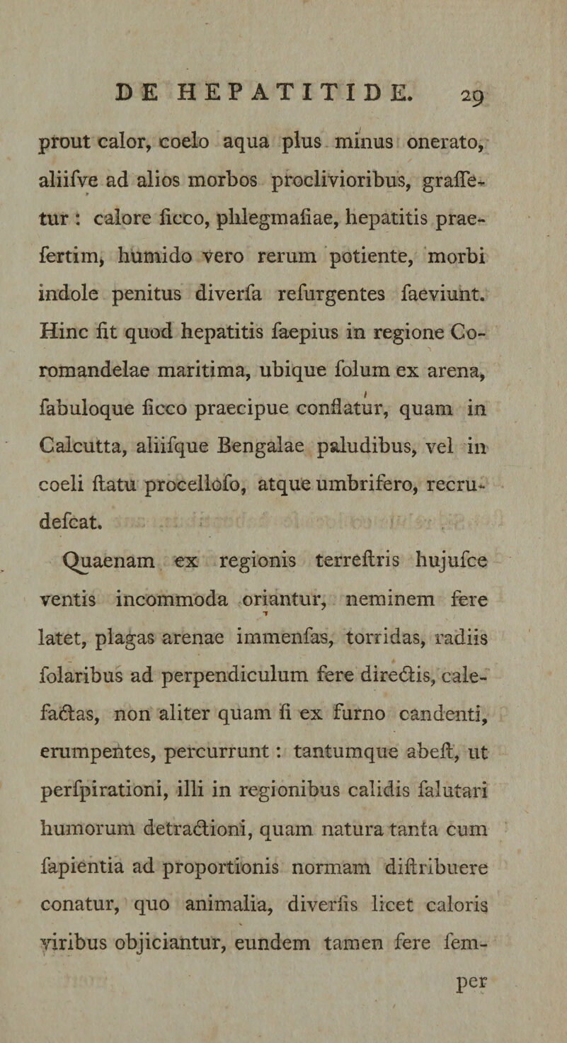 prout calor, coelo aqua plus minus onerato, aliifve ad alios morbos proclivioribus, gralTe-^ tur : calore licco, plilegmaliae, hepatitis prae- fertim&gt; humido vero rerum potiente, 'morbi indole penitus diverfa refurgentes faeviunt. Hinc fit quod hepatitis faepius in regione Co- romandelae maritima, ubique folum ex arena, fabuloque ficco praecipue conflatur, quam in Calcutta, aliifque Bengalae paludibus, vel in coeli flatu procellofo, atque umbrifero, recru- defcat. Quaenam ex regionis terreflris hujufce ventis incommoda oriantur, neminem fere latet, plagas arenae immenfas, torridas, radiis folaribus ad perpendiculum fere direflis, cale- faflas, non aliter quam fi ex furno candenti, erumpentes, percurrunt: tantumque abefl, ut perfpirationi, illi in regionibus calidis falutari humorum detraflioni, quam natura tanta cum fapientia ad proportionis normam diflribuere conatur, quo animalia, diverfis licet caloris yiribus objiciantur, eundem tamen fere fem- per