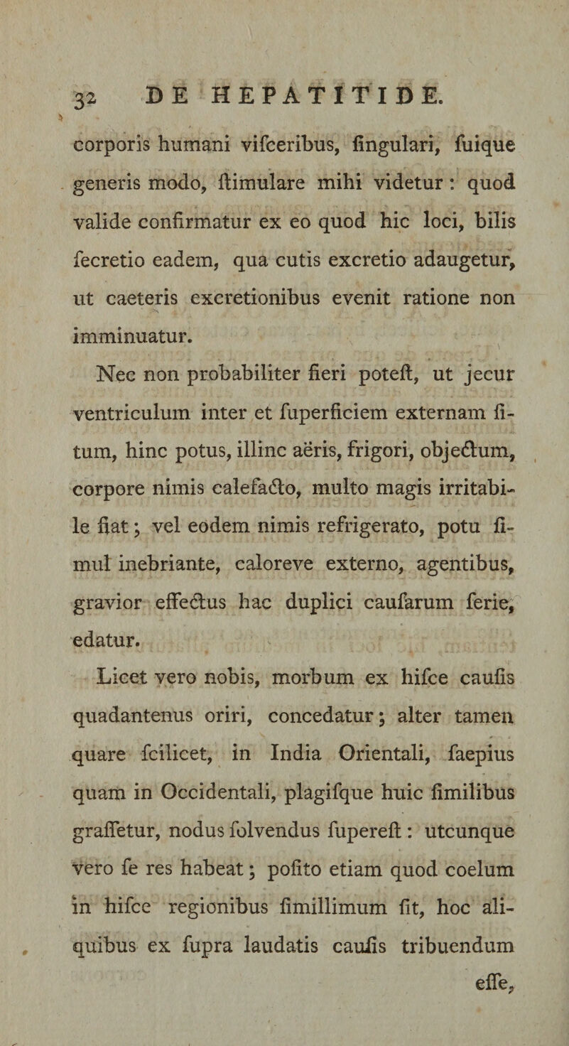 corporis humani vifceribus, lingulari, fuique generis modo, llimulare mihi videtur: quod valide confirmatur ex eo quod hic loci, bilis fecretio eadem, qua cutis excretio adaugetur, ut caeteris excretionibus evenit ratione non imminuatur. Nec non probabiliter fieri potefl, ut jecur ventriculum inter et fuperficiem externam li¬ tum, hinc potus, illinc aeris, frigori, objedum, corpore nimis calefado, multo magis irritabi¬ le fiat; vel eodem nimis refrigerato, potu li- mul inebriante, caloreve externo, agentibus, gravior effedlus hac duplici caufarum ferie, edatur. Licet vero nobis, morbum ex hifce caulis quadantenus oriri, concedatur; alter tamen quare fcilicet, in India Orientali, faepius quam in Occidentali, plagifque huic limilibus graffetur, nodus folvendus fuperefl: utcunque vero fe res habeat; polito etiam quod coelum in hifce regionibus limillimum Iit, hoc ali¬ quibus ex fupra laudatis caulis tribuendum elTe,