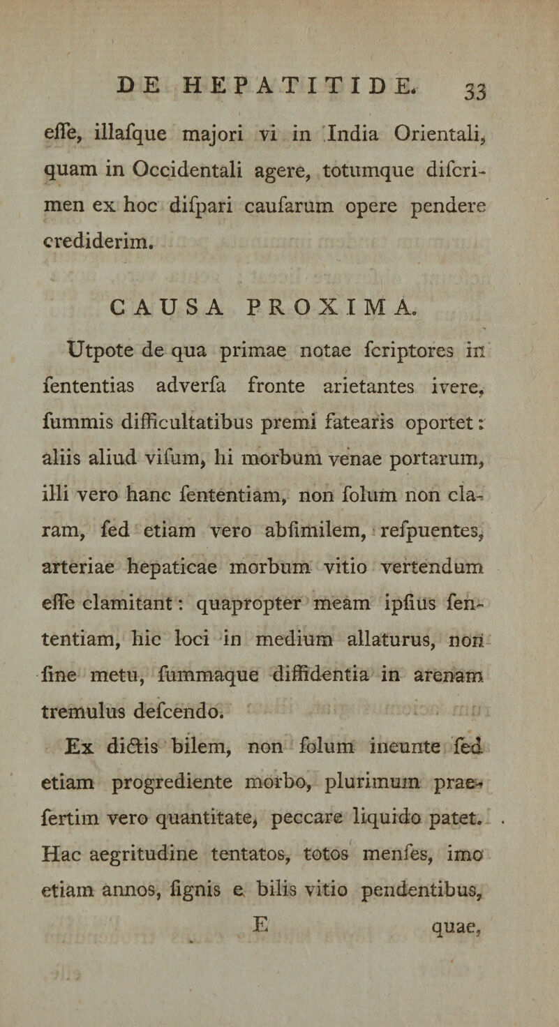 efTe, illafque majori vi in 'India Orientali, quam in Occidentali agere, totumque difcri- men ex hoc difpari caufarum opere pendere crediderim. CAUSA PROXIMA. Utpote de qua primae notae fcriptores in fententias adverfa fronte arietantes ivere, fummis difficultatibus premi fatearis oportet: aliis aliud vifum, hi morbum venae portarum, illi vero hanc fententiam, non folum non cla^ ram, fed etiam vero ablimilem, • refpuentes, arteriae hepaticae morbum vitio vertendum elTe clamitant: quapropter meam ipfius fen¬ tentiam, hic loci 'in medium allaturus, nori- line metu, fummaque diffidentia in arenam tremulus defeendo. Ex didlis bilem, non folum ineunte fed etiam progrediente morbo, plurimum prae^ fertim vero quantitate, peccare liquido patet. Hac aegritudine tentatos, totos' menfes, imo etiam annos, lignis e bilis vitio pendentibus, E quae,