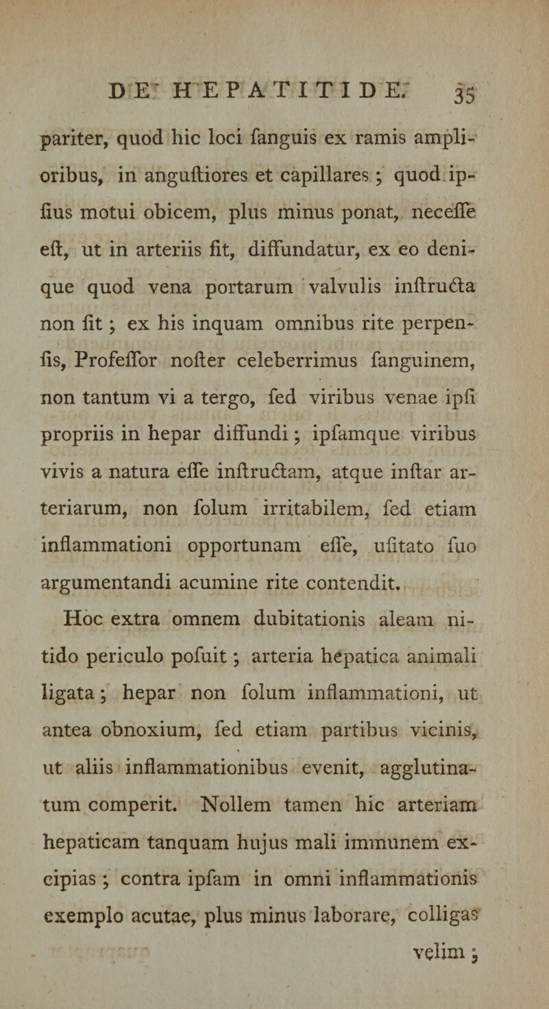 pariter, quod hic loci fanguis ex ramis ampli¬ oribus, in angulliores et capillares; quod.ip- lius motui obicem, plus minus ponat, necelTe eft, ut in arteriis fit, diffundatur, ex eo deni¬ que quod vena portarum valvulis inflruda non fit; ex his inquam omnibus rite perpen- iis, Profeffor nofler celeberrimus fanguinem, non tantum vi a tergo, fed viribus venae ipb propriis in hepar diffundi; ipfamque viribus vivis a natura effe inflrudlam, atque indar ar¬ teriarum, non folum irritabilem, fed etiam inflammationi opportunam effe, ufitato fuo argumentandi acumine rite contendit. Hoc extra omnem dubitationis aleam ni¬ tido periculo pofuit; arteria hepatica animali ligata; hepar non folum inflammationi, ut antea obnoxium, fed etiam partibus vicinis, ut aliis inflammationibus evenit, agglutina¬ tum comperit. Nollem tamen hic arteriam hepaticam tanquam hujus mali immunem ex¬ cipias ; contra ipfam in omni inflammationis exemplo acutae, plus minus laborare, colligas velim I