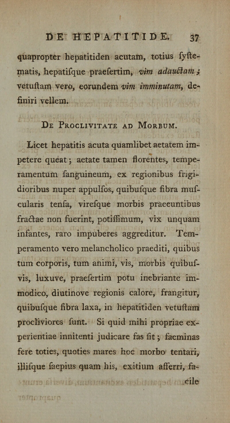 quapropter hepatitiden acutam, totius fyfte- matis, hepatifque praefertim, niim adau6iatn ; vetuftam vero, eorundem vim imminutam^ de-* finiri vellem. De Proclivitate ad Morbum. Licet hepatitis acuta quamlibet aetatem im¬ petere queat; aetate tamen florentes, tempe¬ ramentum fanguineum, ex regionibus frigi¬ dioribus nuper appulfos, quibufque fibra muf- cularis tenfa, virefque morbis praeeuntibus fradae non fuerint, potiflimum, vix unquam infantes, raro impuberes aggreditur. Tem¬ peramento vero melancholico praediti, quibus tum corporis, tum animi, vis, morbis quibuf- vis, luxuve, praefertim potu inebriante im¬ modico, diutinove regionis calore, frangitur, quibufque fibra laxa, in hepatitiden vetuftam procliviores funt. Si quid mihi propriae ex¬ perientiae innitenti judicare fas fit \ faeminas fere toties, quoties mares hoc morbo* tentafi, illifque faepius quam his, exitium afferri, fa^- .cile