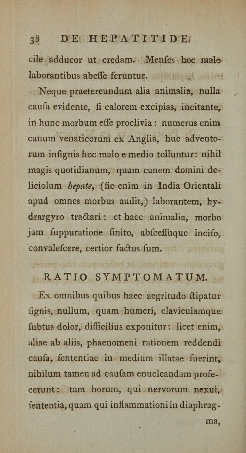 cile adducor ut credam. Menfes hoc malo laborantibus abefle feruntur. Neque praetereundum alia animalia, nulla caufa evidente, li calorem excipias, incitante, in hunc morbum effe proclivia : numerus enim canum venaticorum ex Anglia, huc advento¬ rum inlignis hoc malo e medio tolluntur: nihil magis quotidianum, quam canem domini de¬ liciolum hepate^ (lic enim in India Orientali apud omnes morbus audit,) laborantem, hy- drargyro tradari: et haec animalia, morbo jam fuppuratione finito, abfcefluque incifo, convalefcere, certior fadus fum. RATIO SYMPTOMATUM. Ex omnibus quibus haec aegritudo ftipatur fignis, nullum, quam humeri, claviculamque fubtus dolor, difficilius exponitur: licet enim, aliae ab aliis, phaenomeni rationem reddendi caufa, fententiae in medium illatae fuerint, nihilum tamen ad caufam enucleandam profe¬ cerunt: tam horum, qui nervorum nexui, fententia, quam qui inflammationi in diaphrag¬ ma.