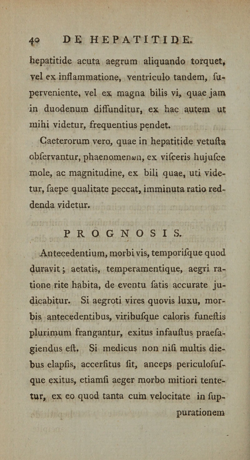 hepatitide acuta aegrum aliquando torquet, vel ex inflammatione, ventriculo tandem, fu- perveniente, vel ex magna bilis vi, quae jam in duodenum diffunditur, ex hac autem ut mihi videtur, frequentius pendet. Caeterorum vero, quae in hepatitide vetufta obfervantur, phaenomenon, ex vifceris hujufce mole, ac magnitudine, ex bili quae, uti vide¬ tur, faepe qualitate peccat, imminuta ratio red¬ denda videtur. PROGNOSIS. Antecedentium, morbi vis, temporifque quod duravit; aetatis, temperamentique, aegri ra¬ tione rite habita, de eventu fatis accurate ju¬ dicabitur. Si aegroti vires quovis luxu, mor¬ bis antecedentibus, viribufque caloris funeftis plurimum frangantur, exitus infauftus praefu¬ giendus eft. Si medicus non nili multis die¬ bus elapfis, accerlitus Iit, anceps periculofuf- que exitus, etiamli aeger morbo mitiori tente- tur, ex eo quod tanta cuin velocitate in fup- purationem