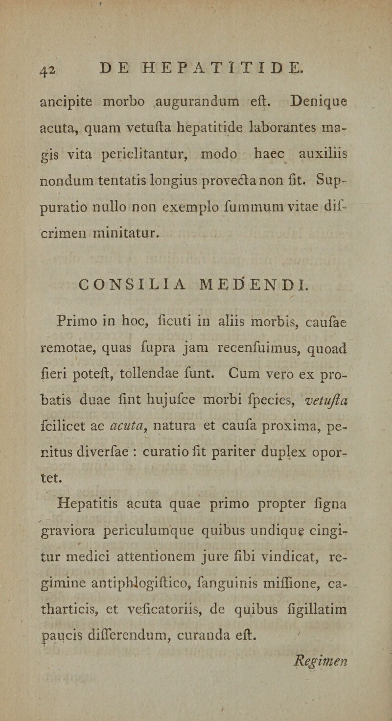 f 42 DE HEPATITIDE. ancipite morbo augurandum eft. Denique acuta, quam vetufta hepatitide laborantes ma¬ gis vita periclitantur, modo haec auxiliis nondum tentatis longius provedtanon fit. Sup¬ puratio nullo non exemplo fummum vitae dif- crimeii minitatur, CONSILIA MEDENDI. Primo in hoc, ficuti in aliis morbis, caufae remotae, quas fupra jam recenfuimus, quoad fieri poteft, tollendae funt. Cum vero ex pro¬ batis duae fint hujufce morbi fpecies, vetujla fcilicet ac acuta^ natura et caufa proxima, pe¬ nitus diverfae : curatio fit pariter duplex opor¬ tet. Hepatitis acuta quae primo propter figna graviora periculumque quibus undique cingi¬ tur medici attentionem jure fibi vindicat, re¬ gimine antiphlogiftico, fanguinis miflione, ca- tharticis, et veficatoriis, de quibus figillatim paucis differendum, curanda eft. Regimen