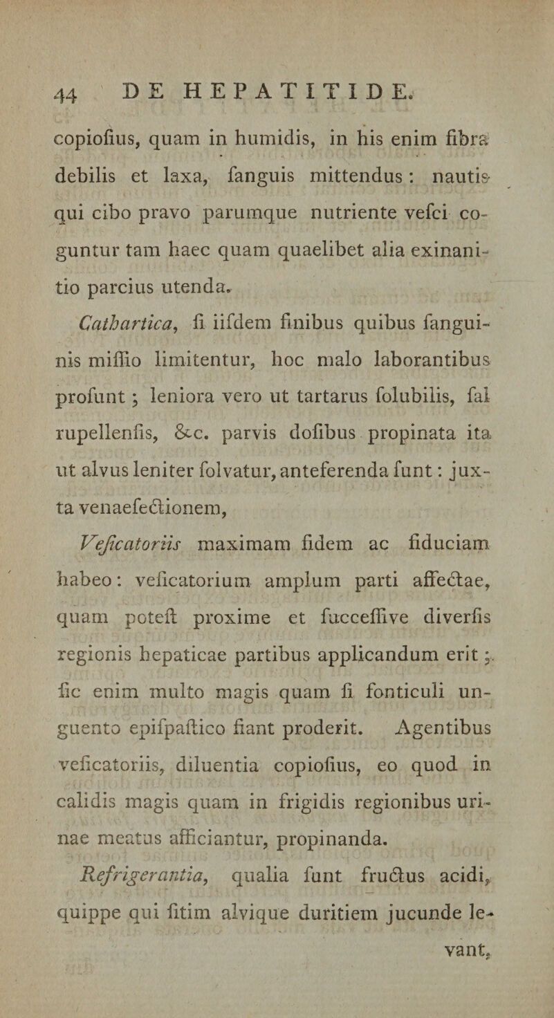 copiofiiis, quam in humidis, in his enim fibra debilis et laxa, fanguis mittendus: nautis- qui cibo pravo parumque nutriente vefci co¬ guntur tam haec quam quaelibet alia exinani¬ tio parcius utenda. Cathartica, fi iifdem finibus quibus fangui- nis miflio limitentur, hoc malo laborantibus profunt; leniora vero ut tartarus folubilis, fal rupellenfis, &amp;c. parvis dofibus propinata ita ut alvus leniter folvatur, anteferenda funt: jux¬ ta venaefedlionem, Vejicatoriis maximam fidem ac fiduciam habeo: velicatorium amplum parti affedlae, quam potefl proxime et fuccelfive diverfis regionis hepaticae partibus applicandum erit fic enim multo magis quam fi fonticuli un¬ guento epifpaflico fiant proderit. Agentibus veficatoriis, diluentia copiofius, eo quod in calidis magis quam in frigidis regionibus uri¬ nae meatus afficiantur, propinanda. Refrigerantia, qualia funt frudlus acidi^ quippe qui fitim alvique duritiem jucunde le¬ vant.
