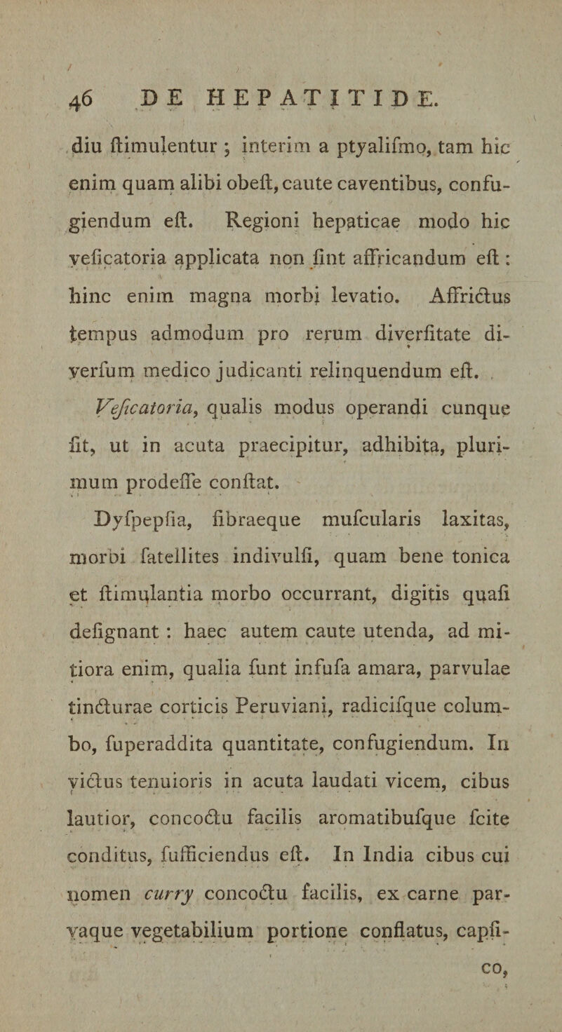 / 46 B E HEPATITIDE. .jdiu ftimulentur ; interim a ptyalifmo, tam hic enim quani alibi obeli, caute caventibus, confu¬ giendum elt. Regioni hepaticae modo hic yeficatoria applicata non lint affricandum ell: hinc enim magna morbi levatio. Affrictus tempus admodum pro rerum diverfitate di- yerfum medico judicanti relinquendum eft. , Veftcatoria^ qualis modus operandi cunque fit, ut in acuta praecipitur, adhibita, pluri¬ mum prodeffe conflat. ' Dyfpepfia, fibraeque mufcularis laxitas, morbi fateilites indivulfi, quam bene tonica et flimqlantia niorbo occurrant, digitis quali delignant: haec autem caute utenda, ad mi¬ tiora enim, qualia funt infufa amara, parvulae tindurae corticis Peruviani, radicifque colum¬ bo, fuperaddita quantitate, confugiendum. In vidus tenuioris in acuta laudati vicem, cibus lautior, concodu facilis aromatibufque fcite conditus, fufficiendus ell. In India cibus cui nomen curry concodu facilis, ex carne par- vaque vegetabilium portione conflatus, capfi- ( co,