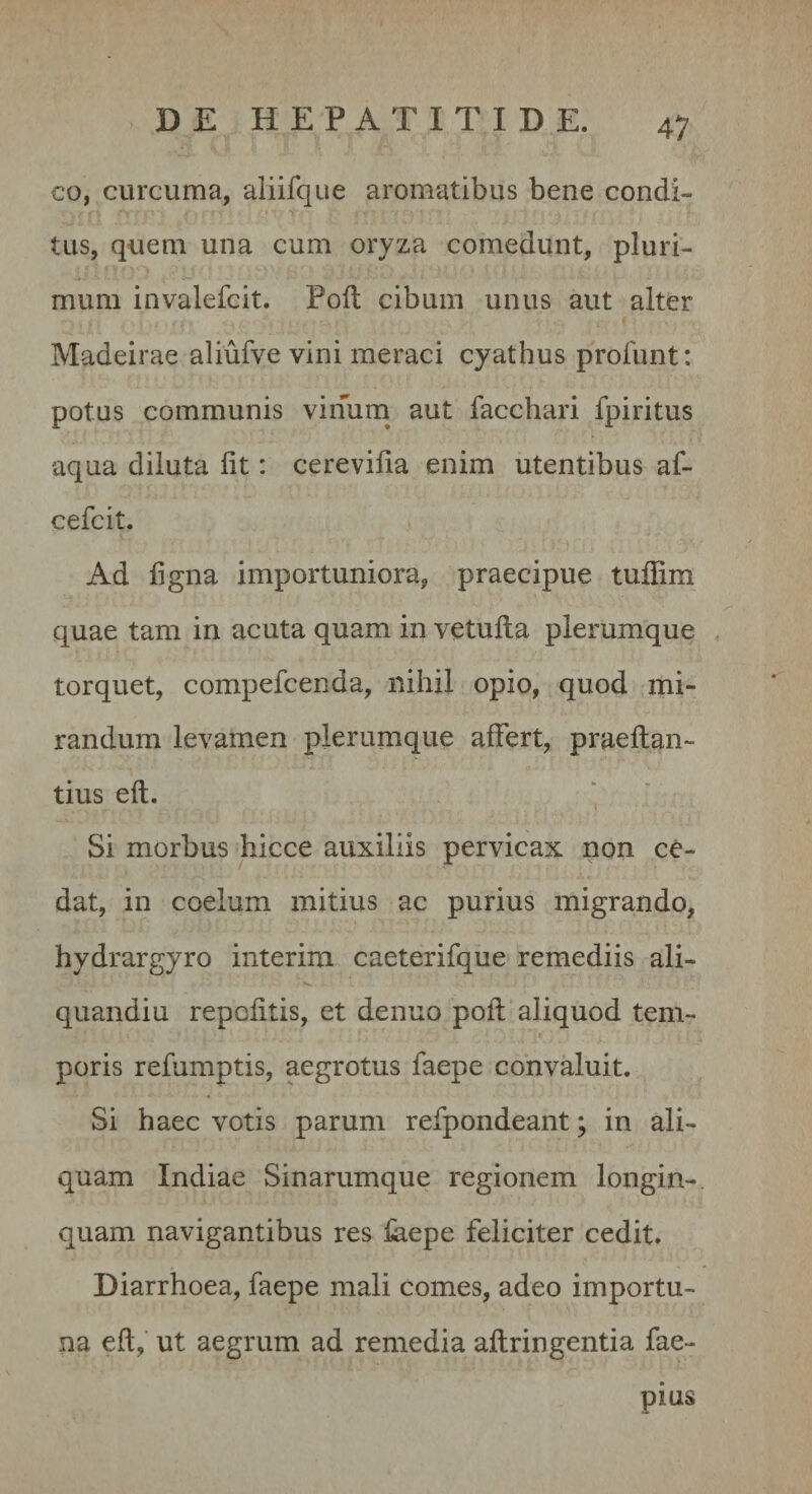 co, curcuma, aliifque aromatibus bene condi¬ tus, quem una cum oryza comedunt, pluri¬ mum invalefcit. Poil cibum unus aut alter Madeirae aliufve vini meraci cyathus profunt: potus communis virTum^ aut facchari fpiritus aqua diluta fit: cerevilia enim utentibus af- cefcit. Ad figna importuniora, praecipue tuffim quae tam in acuta quam in vetulla plerumque torquet, compefcenda, nihil opio, quod mi¬ randum levamen plerumque affert, praeflan- tius eft. Si morbus hicce auxiliis pervicax non ce¬ dat, in coelum mitius ac purius migrando, hydrargyro interim caeterifque remediis ali- quandiu repolitis, et denuo poli aliquod tem¬ poris refumptis, aegrotus faepe convaluit. Si haec votis parum refpondeant; in ali¬ quam Indiae Sinarumque regionem longin¬ quam navigantibus res laepe feliciter cedit. Diarrhoea, faepe mali comes, adeo importu¬ na eft, ut aegrum ad remedia aftringentia fae- pius