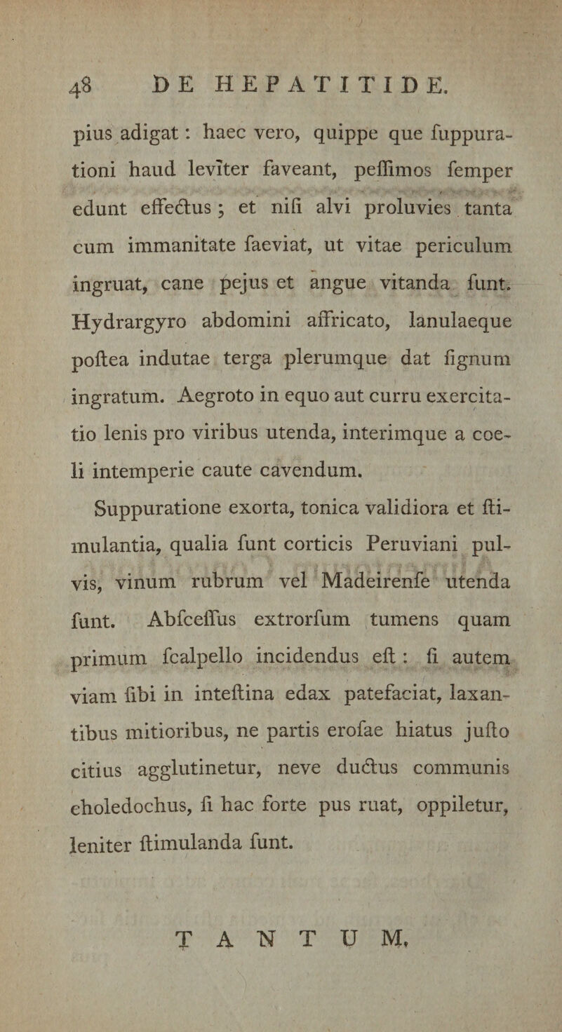 pius adigat: haec vero, quippe que fuppura- tioni haud leviter faveant, peflimos femper edunt effedlus ’ et nifi alvi proluvies tanta cum immanitate faeviat, ut vitae periculum ingruat, cane pejus et angue vitanda funt. Hydrargyro abdomini affricato, lanulaeque poflea indutae terga plerumque dat fignum ingratum. Aegroto in equo aut curru exercita¬ tio lenis pro viribus utenda, interimque a coe¬ li intemperie caute cavendum. Suppuratione exorta, tonica validiora et fti- mulantia, qualia funt corticis Peruviani pul¬ vis, vinum rubrum vel Madeirenfe utenda funt. Abfcelfus extrorfum tumens quam primum fcalpello incidendus efl: fi autem viam fibi in inteflina edax patefaciat, laxan¬ tibus mitioribus, ne partis erofae hiatus juflo citius agglutinetur, neve dudlus communis choledochus, li hac forte pus ruat, oppiletur, leniter ftimulanda funt. TANTUM,