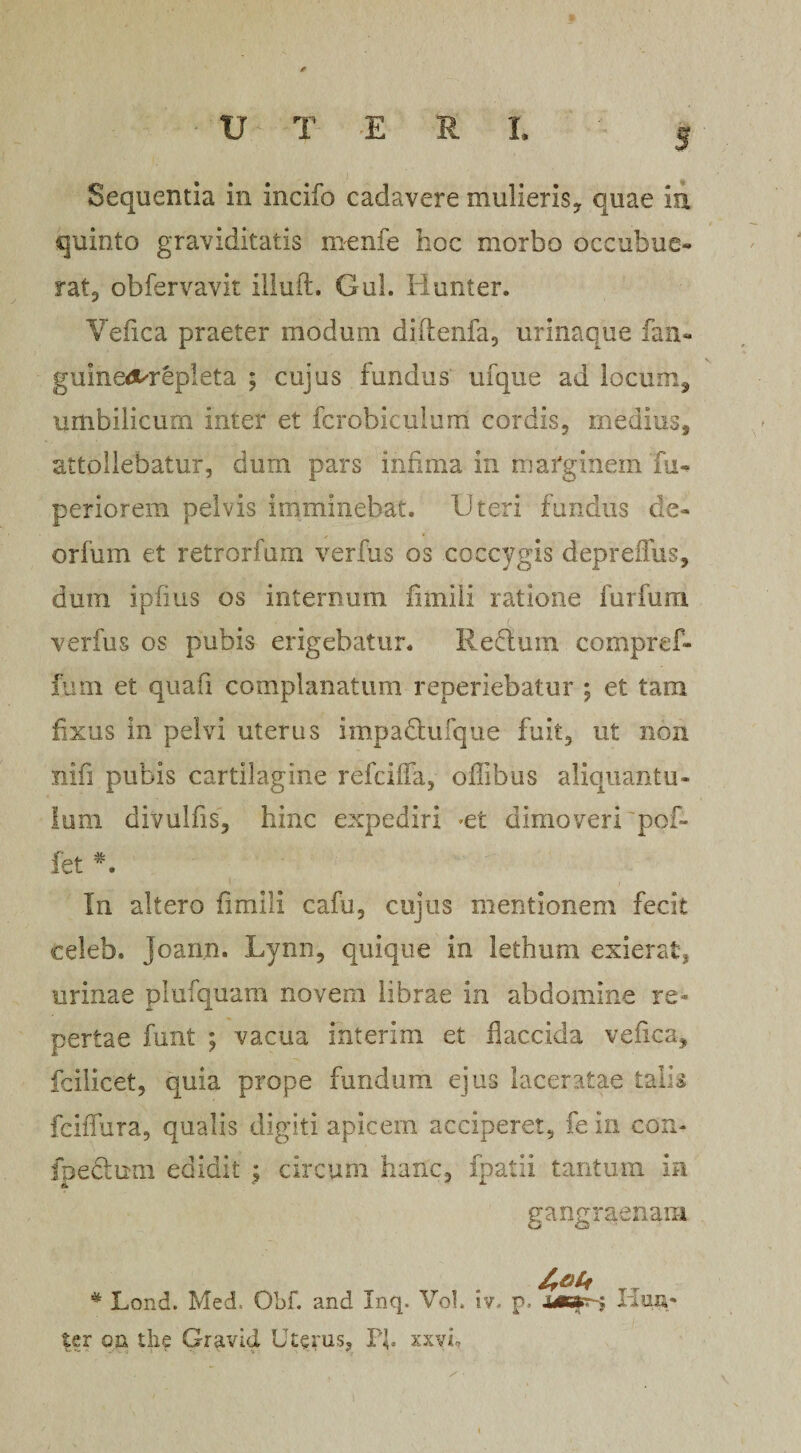 Sequentia in incifo cadavere mulieris* quae in quinto graviditatis menfe hoc morbo occubue¬ rat* obfervavit illuft. Gul. Hunter. Yefica praeter modum diftenfa, urinaque fan- guined^repleta ; cujus fundus ufque ad locum* umbilicum inter et fcrobicuium cordis, medius, attollebatur, dum pars infima in marginem fu- periorem pelvis imminebat. Uteri fundus de- orfum et retrorfum verfus os coccygis depreffus, dum ipfius os internum fimiii ratione furfum verfus os pubis erigebatur. Reclum compref- fum et quafi complanatum reperiebatur ; et tam fixus in pelvi uterus impadtufque fuit, ut non nifi pubis cartilagine refciifa, offibus aliquantu¬ lum divulfis, hinc expediri -et dimoveri'pof- fet *. In altero fimiii cafu, cujus mentionem fecit celeb. Joarm. Lynn, quique in lethum exierat, urinae plufquam novem librae in abdomine re¬ pertae funt ; vacua interim et flaccida vefica, fcilicet, quia prope fundum ejus laceratae talis fciffura, qualis digiti apicem acciperet, fe in con- fpeclum edidit $ circum hanc, fpatii tantum in gangraenam * Lond. Med. Obf. and Inq. Vol. iv. p. Kua- ter oii the Gravid Uterus, Pf. xxvh