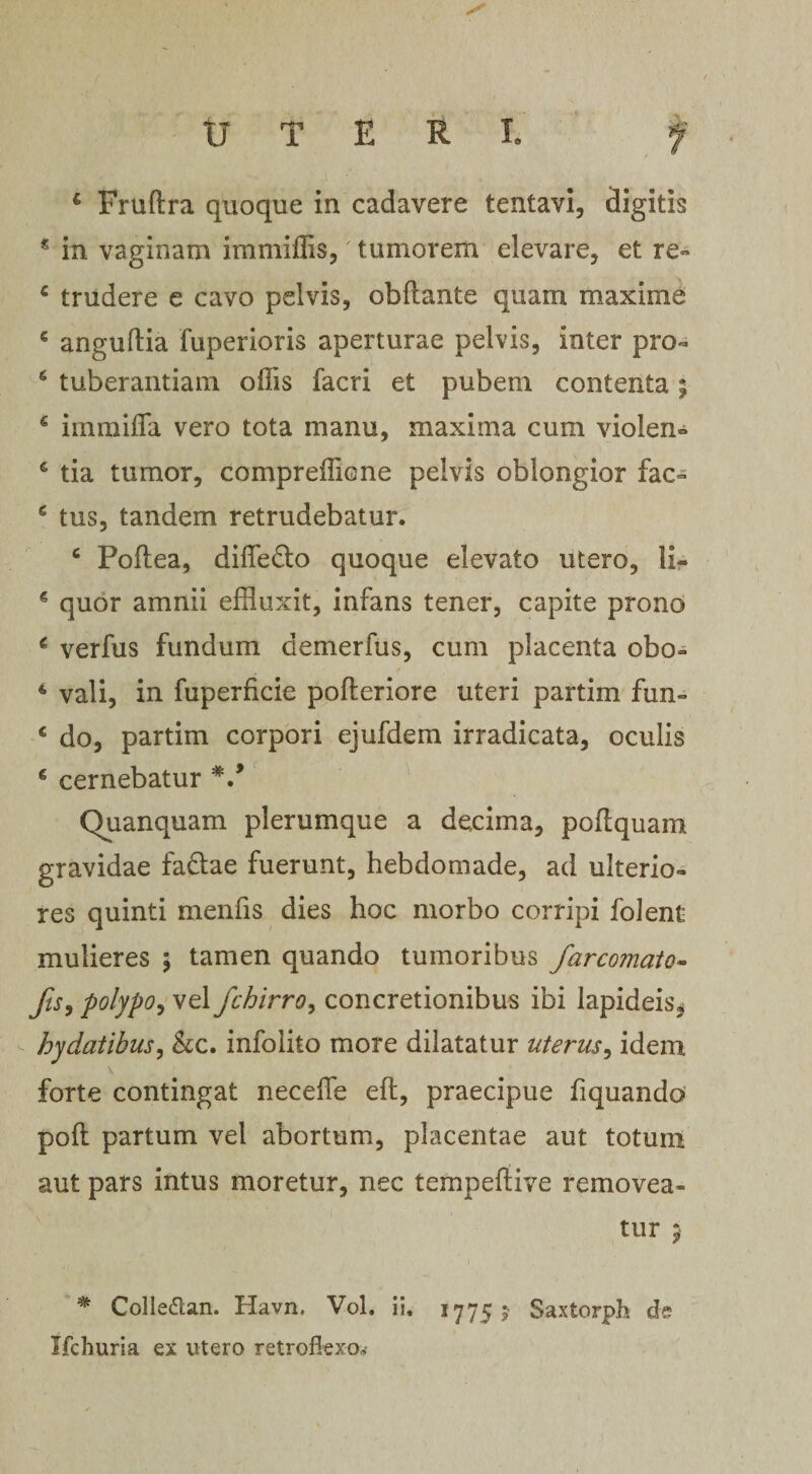 U T E R L 4 Fruftra quoque in cadavere tentavi, digitis £ in vaginam immiffis, tumorem elevare, et re- 4 trudere e cavo pelvis, obftante quam maxime 4 anguftia fuperioris aperturae pelvis, inter pro- 6 tuberandam offis facri et pubem contenta ; 4 immifla vero tota manu, maxima cum violeris 4 tia tumor, compreffione pelvis oblongior fac- 4 tus, tandem retrudebatur. 4 Poftea, difle&amp;o quoque elevato utero, 11- 4 quor amnii effluxit, infans tener, capite prono 4 verfus fundum aemerfus, cum placenta obo- 4 vali, in fuperficie pofteriore uteri partim fun- 4 do, partim corpori ejufdem irradicata, oculis 4 cernebatur V Quanquam plerumque a decima, poflquam gravidae faftae fuerunt, hebdomade, ad ulterio¬ res quinti menfis dies hoc morbo corripi folent mulieres \ tamen quando tumoribus farcomato- fis, polypo, vel fchirro, concretionibus ibi lapideis, hydatibus, &amp;c. infolito more dilatatur uterus, idem forte contingat neceflfe eft, praecipue Aquando poft partum vel abortum, placentae aut totum aut pars intus moretur, nec tempefdve removea¬ tur 5 * Colle&amp;an. Havn. Vol. ii, 17755* Saxtorph de Ifchuria ex utero retroflexo,,’