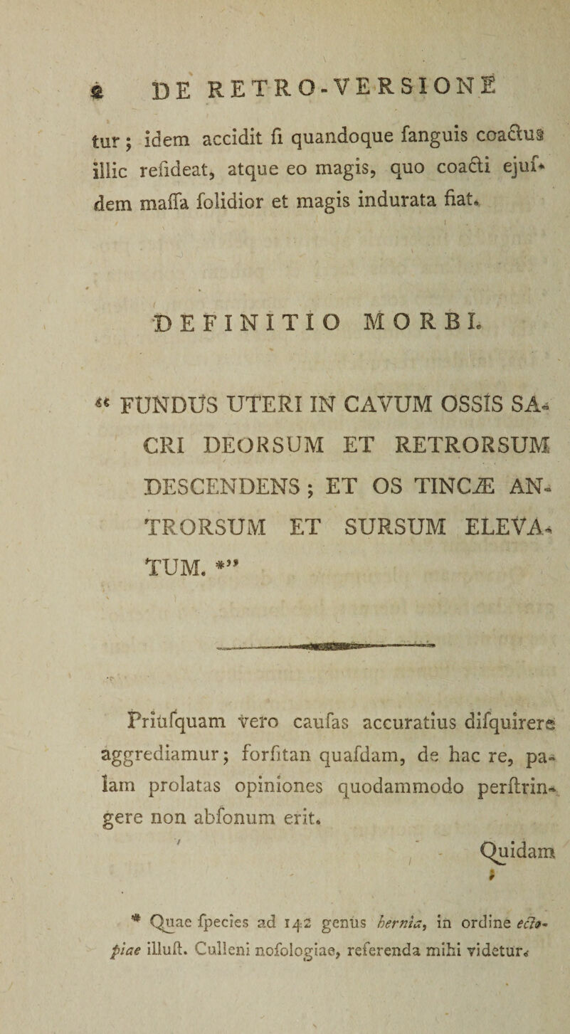 tur; idem accidit fi quandoque fanguis coa&amp;ua illic reiideat, atque eo magis, quo coacti ejuf* dem maffa folidior et magis indurata fiat, / i \ • $ - ■; r ■ . ' •DEFINITIO MORBL « FUNDUS UTERI IN CAVUM OSSIS SA* CRI DEORSUM ET RETRORSUM DESCENDENS ; ET OS TINCJE AN¬ TRO RSUM ET SURSUM ELEVA* TUM, *” Pritifquam vero caufas accuratius difquirers aggrediamur; forfitan quafdam, de hac re, pa~ lam prolatas opiniones quodammodo perftrin* gere non abfonum erit. Quidam * * Quae fpecies ad 142 genus hernfa, in ordine em¬ ptae illud. Culleni nofologiae, referenda mihi videtur. N