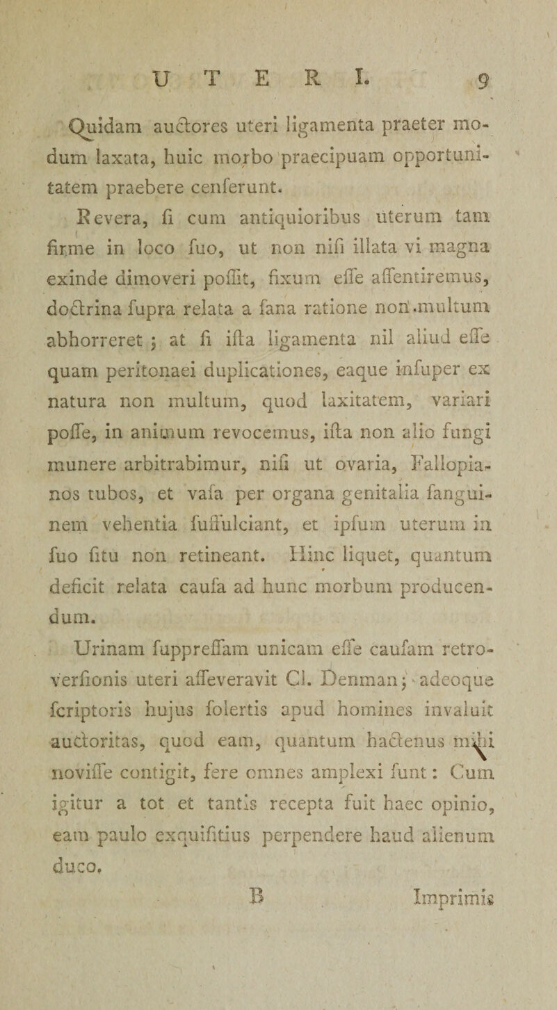 . \ U' T E R I. 9 Quidam au&amp;ores uteri ligamenta praeter mo¬ dum laxata, huic rnorbo praecipuam opportuni¬ tatem praebere cenferunt. Bevera, fi cum antiquioribus uterum tam firme in loco fuo, ut non nifi illata vi magna exinde dimoveri poilit, fixum elle affentiremus, dodlrina fupra relata a fana ratione noti .multum abhorreret ; at fi ifta ligamenta nii aliud ede quam peritonaei duplicationes, eaque infuper ex natura non multum, quod laxitatem, variari pofle, in animum revocemus, ifta non alio fungi munere arbitrabimur, nili ut ovaria, Faliopia- nos tubos, et vaia per organa genitalia fangui- nein vehentia fuflulciant, et ipfum uterum in fuo fitu non retineant. Hinc liquet, quantum * deficit relata caufa ad hunc morbum producen¬ dum. Urinam fuppreffam unicam eife caufam retro- verfionis uteri afTeveravit Ci. Denman j adcoque fcriptoris hujus folertis apud homines invaluit auctoritas, quod eam, quantum hactenus mmi noviiTe contigit, fere omnes amplexi funt: Cum igitur a tot et tantis recepta fuit haec opinio, eam paulo exquifitius perpendere haud alienum duco. B Imprimis