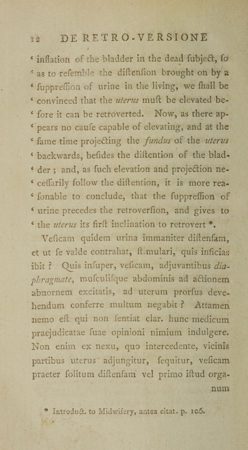 I ' \.' , * ‘ Jjfk • i * inflation of the bladder in the dead fubjeft, fo * as to refemble the diftenfion brought on by a £ fupprefilon of urine in the Jiving, we fhall be 4 convinced that the uterus muft be elevated be- c fore it can be retroverted. Now, as there ap- 6 pears no caufe capable of elevating, and at the c fame time projedling the fundus of the uterus i c backwards, befides the diftention of the blad- s der ; and, as fuch elevation and projedion ne- s ceffarily follow the diftention, it is more rea- 6 fonable to conclude, that the fuppreftion of * urine precedes the retroverfion, and gives to 6 the uterus its firft inclinafion to retrovert *. Veficam quidem urina immaniter diftenfam, et ut fe valde contrahat, ff mulari, quis inficias ibit ? Quis infuper, veficam, adjuvantibus dia- •phragmate, mufculifque abdominis ad actionem abnornem excitatis, ad uterum prorfus deve¬ llendum conferre multum negabit ? Attamen nemo eft qui non fentiat clar. hunc medicum praejudicatae fuae opinioni nimium indulgere. Non enim ejc nexu, quo intercedente, vicinis partibus uterus' adjungitur, fequitur, veficam praeter fo litum diftenfam vel primo iftud orga¬ num