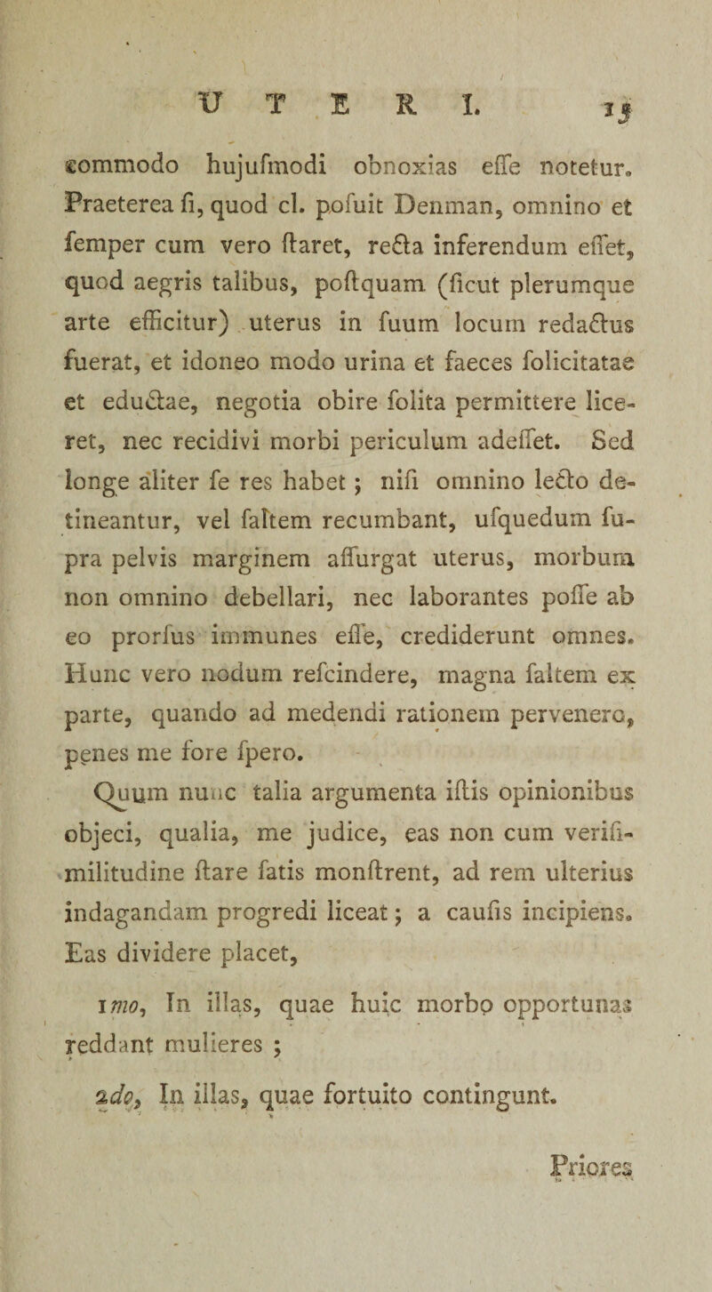 commodo hujufmodi obnoxias effe notetur. Praeterea fi, quod cl. potuit Denman, omnino et femper cum vero flaret, redla inferendum effet, quod aegris talibus, poflquam (ficut plerumque arte efficitur) uterus in fuum locum redadhis fuerat, et idoneo modo urina et faeces folicitatae et edudtae, negotia obire folita permittere lice¬ ret, nec recidivi morbi periculum adeiTet. Sed longe aliter fe res habet ; nifi omnino ledlo de¬ tineantur, vel faltem recumbant, ufquedmn iu- pra pelvis marginem affurgat uterus, morbum non omnino debellari, nec laborantes poffie ab eo prorlus iminunes effe, crediderunt omnes* Hunc vero nodum refcindere, magna faltem ex parte, quando ad medendi rationem pervenero, penes me fore fpero. Quum nunc talia argumenta illis opinionibus objeci, qualia, me judice, eas non cum verifi- militudine flare fatis monftrent, ad rem ulterius indagandam progredi liceat; a caufis incipiens» Eas dividere placet, 17720, In illas, quae huic morhp opportunas reddant mulieres ; %do.9 In illas, quae fortuito contingunt. * >,