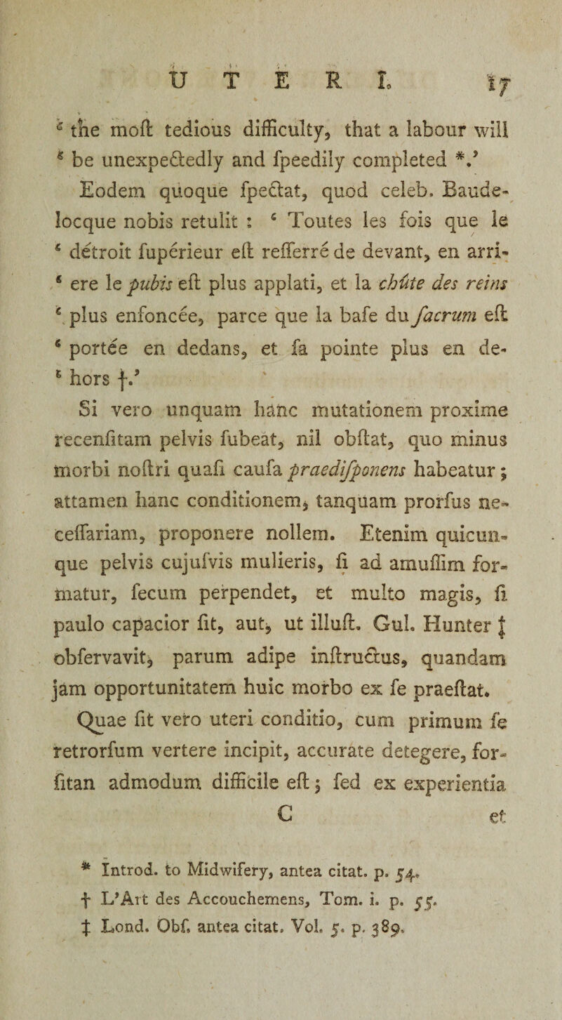 6 tne moli tedious difficulty, that a labour will 4 be unexpe&amp;edly and fpeedily completed V Eodem quoque fpetlat, quod celeb, Baude- locque nobis retulit : c Toutes les fois que le 5 detroit fuperieur elt refferre de devant, en arri- * ere le pubis eft plus applati, et la chute des reins c plus enfoncee, parce que la bafe du/aerum ed * portee en dedans, et fa pointe plus en de- 5 hors fd Si vero unquam hanc mutationem proxime recenfltam pelvis fubeat, nil obdat, quo minus morbi noftri quafx caufa praedifponens habeatur; attamen hanc conditionem, tanquam prorfus ne~ ceffariam, proponere nollem. Etenim quicun¬ que pelvis cujufvis mulieris, fi ad amuffim for» toatur, fecum perpendet, et multo magis, fi paulo capacior fit, aut, ut illud. GuL Hunter | obfervavitj parum adipe inft ructus, quandam jam opportunitatem huic morbo ex fe praedat* Quae fit vero uteri conditio, cum primum fe retrorfum vertere incipit, accurate detegere, for- fitan admodum difficile ed, fed ex experientia C et * Introd. to Midwifery, antea citat, p, 54, f l/Art des Accouchemens, Tom. i. p. 55.