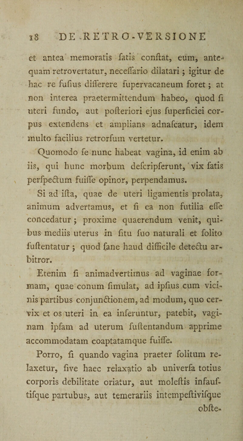 et antea memoratis fatis conflat, eum, ante^ quam retro vertatur, neceffario dilatari; igitur de hac re fufrns differere fupervacaneum foret; at non interea praetermittendum habeo, quod fi uteri fundo, aut pofleriori ejus fuperficiei cor¬ pus extendens et amplians adnafcatur, idem multo facilius retrorfum vertetur. , i , ■ . ' ■ . Quomodo fe nunc habeat vagina, id enim ab iis, qui hunc morbum defcripferunt, vix fatis perfpedlum fuiiTe opinor, perpendamus. Si ad ifla, quae de uteri ligamentis prolata, animum advertamus, et fi ea non futilia effie concedatur ; proxime quaerendum venit, qui* bus mediis uterus in fitu fuo naturali et folito fuftentatur ; quod fane haud difficile detectu ar¬ bitror. Etenim fi animadvertimus ad vaginae for¬ mam, quae conum fimulat, ad ipfius cum vici¬ nis partibus conjundtionem, ad modum, quo cer¬ vix et os uteri in ea inferuntur, patebit, vagi¬ nam ipfam ad uterum fufientandum apprime accommodatam coaptatamque fuiffe. Porro, fi quando vagina praeter folitum re¬ laxetur, five haec relaxatio ab univerfa totius corporis debilitate oriatur, aut moleftis infauf- tifque partubus, aut temerariis intempeftivifcjue obfte»