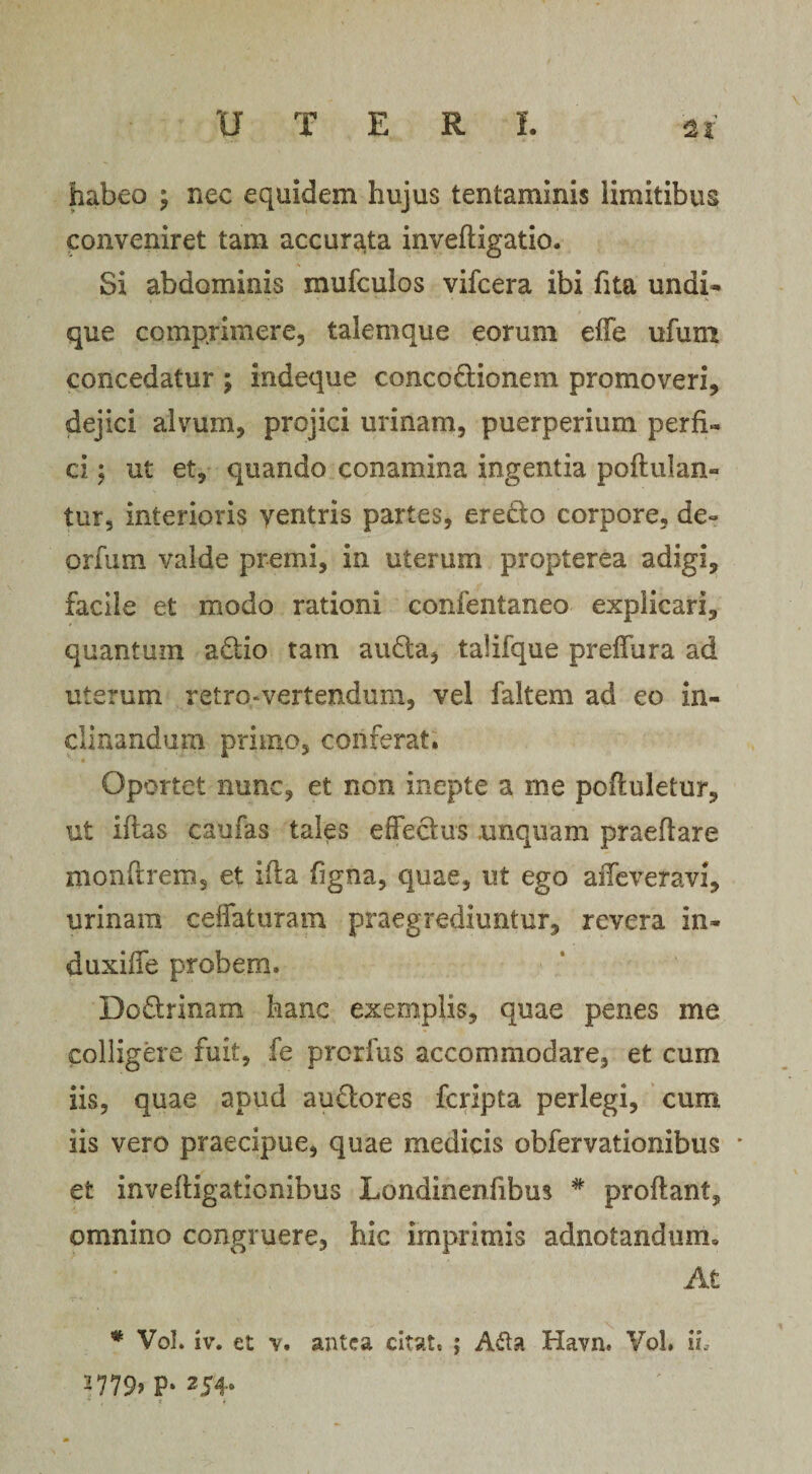 UTER I. habeo ; nec equidem hujus tentaminis limitibus conveniret tam accurata invedigatio. Si abdominis mufculos vifcera ibi fita undi¬ que comprimere, talemque eorum effe ufum concedatur ; indeque concodionem promoveri, dejici alvum, projici urinam, puerperium perfi¬ ci ; ut et, quando conamina ingentia poftulan- tur, interioris yentris partes, eredo corpore, de- orfum valde premi, in uterum propterea adigi, facile et modo rationi confentaneo explicari, quantum adio tam auda, taUfque preffura ad uterum retro-vertendum, vel faitem ad eo in¬ clinandum primo, conferat. ■ » Oportet nunc, et non inepte a me poduletur, ut iftas caufas tales effectus unquam praedare rnonftrem, et i ita figna, quae, ut ego affeveravi, urinam ceffaturam praegrediuntur, revera in- duxiffe probem. Dodrinam hanc exemplis, quae penes me colligere fuit, fe prcrfus accommodare, et cum iis, quae apud audores fcripta perlegi, cum iis vero praecipue, quae medicis obfervationibus * et inveftigationibus Londinenfibus * prodant, omnino congruere, hic imprimis adnotandum» At * Vol. iv. et v. antea citat, ; A61 a Havn. Vol, ii, J779&gt; P- 254*