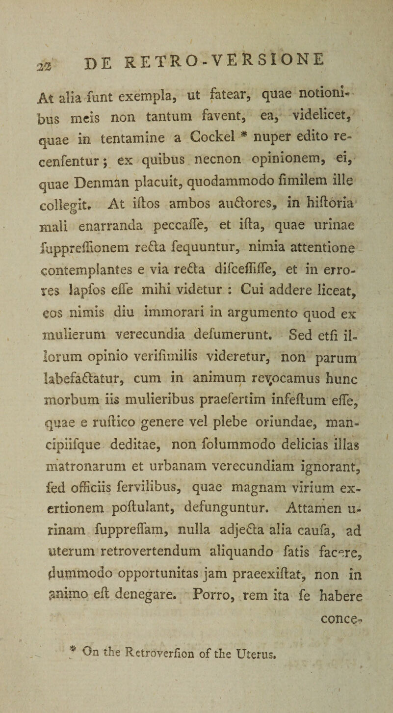 2% At alia funt exempla, ut fatear, quae notioni¬ bus meis non tantum favent, ea, videlicet, quae in tentamine a Gockel * nuper edito re- cenfentur; ex quibus necnon opinionem, ei, quae Denman placuit, quodammodo fimilem ille collegit* At idos ambos audores, in hifloria mali enarranda peccafle, et ifta, quae urinae fuppreflionem reda fequuntur, nimia attentione contemplantes e via reda difceffifle, et in erro¬ res lapfos efle mihi videtur : Cui addere liceat, eos nimis diu immorari in argumento quod ex mulierum verecundia defumerunt. Sed etfi il¬ lorum opinio verifimilis videretur, non parum labefadatur, cum in animum relocamus hunc morbum iis mulieribus praefertim infeflum efle, quae e ruftico genere vel plebe oriundae, man- cipiifque deditae, non folummodo delicias illas matronarum et urbanam verecundiam ignorant, fed officiis fervilibus, quae magnam virium ex- ertionem poftulant, defunguntur. Attamen u- rinam fuppreflam, nulla adjeda alia caufa, ad uterum retrovertendum aliquando fatis facere, dummodo opportunitas jam praeexiftat, non in animo eft denegare. Porro, rem ita fe habere conce* 4 On the Retroverfion of the Uterus.