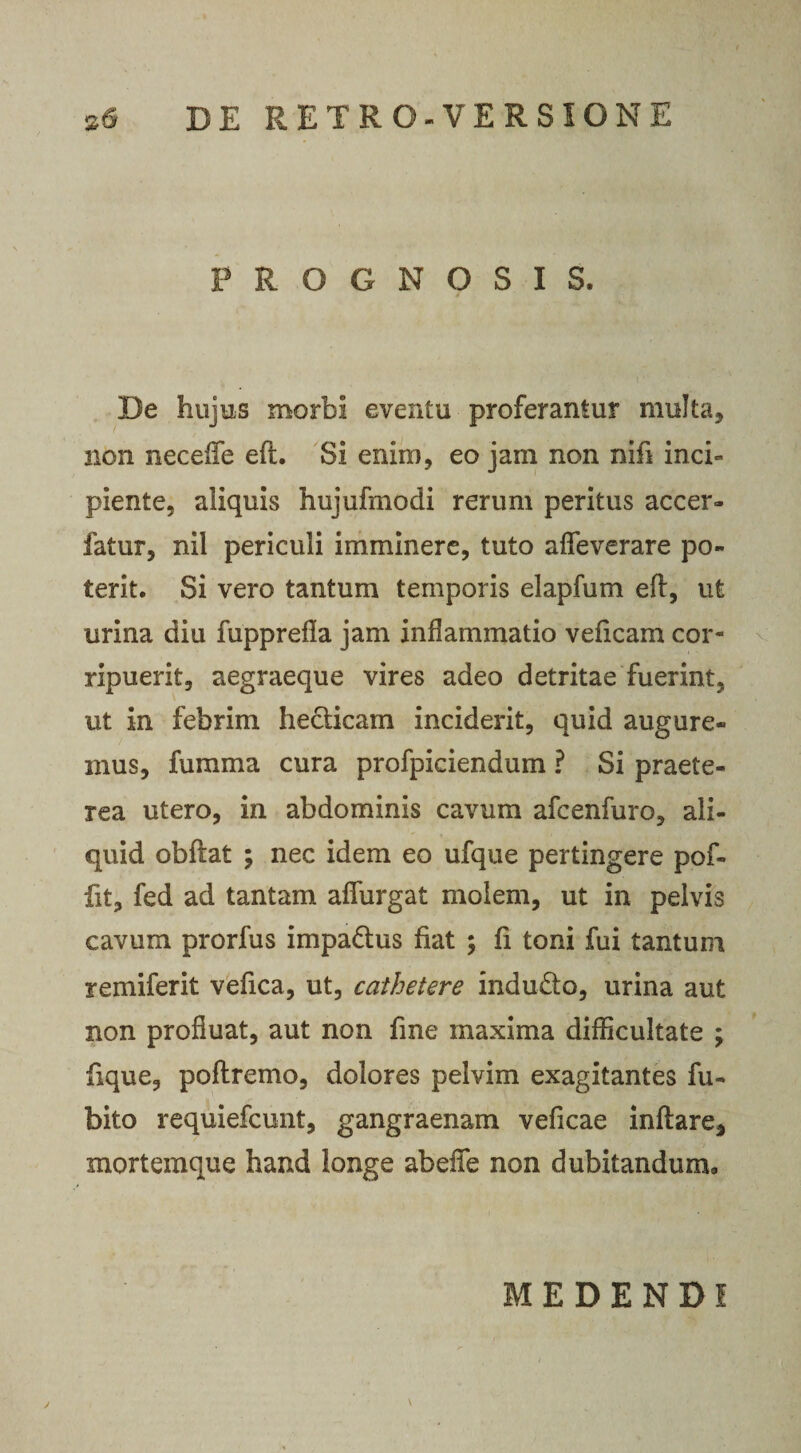 PROGNOSIS. De hujus morbi eventu proferantur multa, non neceffe efl. Si enim, eo jam non nifi inci¬ piente, aliquis hujufmodi rerum peritus accer- fatur, nil periculi imminere, tuto aflfeverare po¬ terit. Si vero tantum temporis elapfum eft, ut urina diu fupprefla jam inflammatio veficam cor¬ ripuerit, aegraeque vires adeo detritae fuerint, ut in febrim hecticam inciderit, quid augure¬ mus, fumma cura profpiciendum ? Si praete¬ rea utero, in abdominis cavum afcenfuro, ali¬ quid obflat ; nec idem eo ufque pertingere pof- fit, fed ad tantam aflurgat molem, ut in pelvis cavum prorfus impadtus fiat ; fi toni fui tantum remiferit vefica, ut, cathetere indubio, urina aut non profluat, aut non fine maxima difficultate ; fique, poftremo, dolores pelvim exagitantes fu- bito requiefcunt, gangraenam veficae inflare, mortemque haud longe abeflfe non dubitandum» y \ MEDENDI