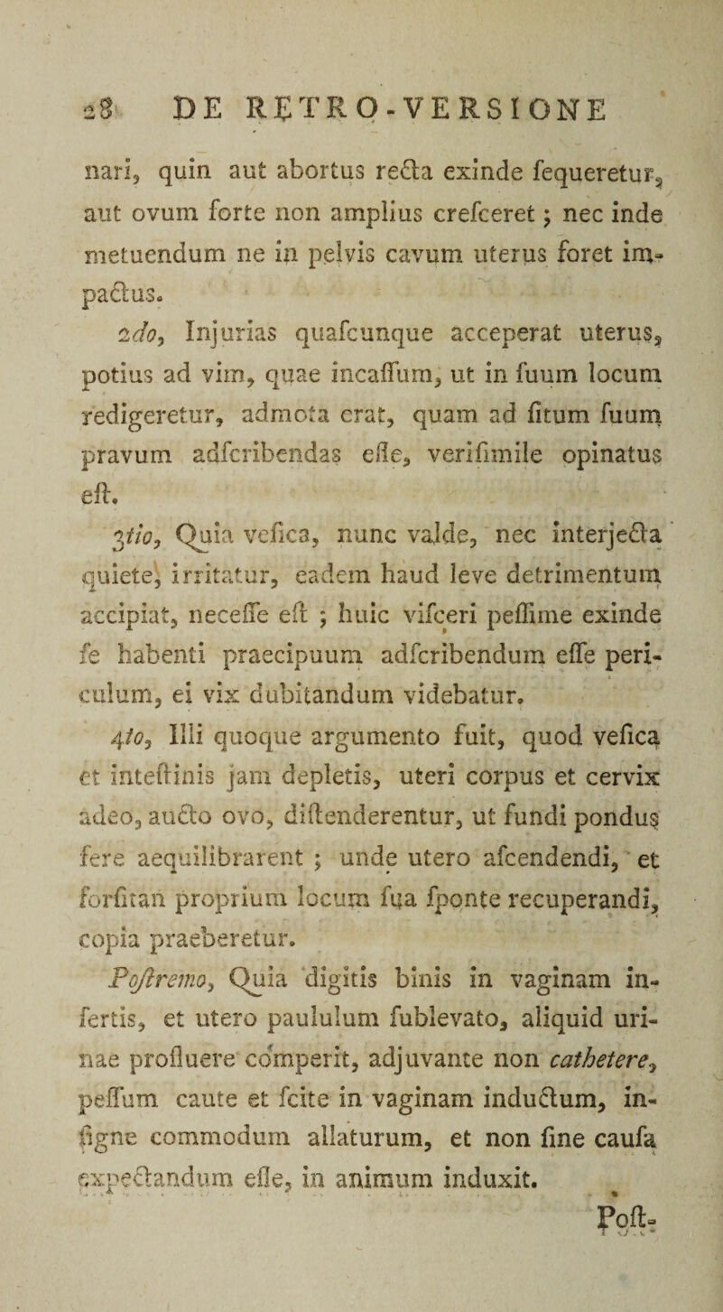 nari, quin aut abortus reda exinde fequeretur5 aut ovum forte non amplius crefceret; nec inde metuendum ne in pelvis cavum uterus foret im¬ pactus* 2do, Injurias quafcunque acceperat uterus, potius ad vim, quae incaifium, ut in fuum locum redigeretur, admota erat, quam ad fitum fuum pravum adfcribendas ede, verifimile opinatus eft. pio, Quia vefica, nunc valde, nec interjeda quiete, irritatur, eadem haud leve detrimentum accipiat, necefie eft ; huic vifceri peffime exinde fe habenti praecipuum adfcribendum eife peri¬ culum, ei vix dubitandum videbatur, 4to, Illi quoque argumento fuit, quod vefica et intefiinis jam depletis, uteri corpus et cervix adeo, audo ovo, diftenderentur, ut fundi pondug fere aequilibrafent ; unde utero afcendendi, et forfitan proprium locum fua fponte recuperandi, copia praeberetur. Pqflremoy Quia digitis binis in vaginam in¬ fertis, et utero paululum fublevato, aliquid uri¬ nae profluere comperit, adjuvante non cathetere, peflfum caute et fcite in vaginam indu&amp;um, in- figne commodum allaturum, et non fine caufa pxpe&amp;andum e ile, in animum induxit. Poft j - ■