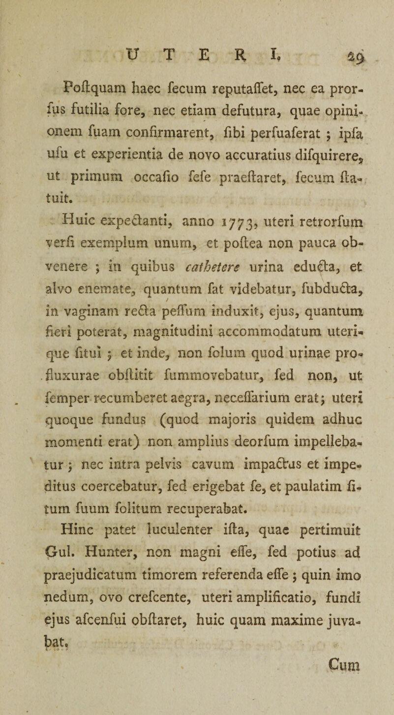 £9 Foftquam haec fecum reputaffet, nec ea pror- fus futilia fore, nec etiam defutura, quae opini¬ onem fuam confirmarent, fibi perfuaferat ; ipfa ufu et experientia de novo accuratius difquirere* ut primum occafio fefe praedaret, fecum fta- tuit. Huic expedanti, anno 1773, uteri retrorfum verfi exemplum unum, et poflea non pauca ob¬ venere ; in quibus cathetere urina eduda, et alvo enemate, quantum fat videbatur, fubduda, / 1. in vaginam reda pefTum induxit, ejus, quantum heri poterat, magnitudini accommodatum uteri¬ que fitui 5 et inde, non foliim quod urinae pro- . fluxurae obflitit fummovebatur, fed non, ut femper recumberet aegra, neccffarium erat \ uteri quoque fundus (quod majoris quidem adhuc momenti erat) non amplius deorfum impelleba¬ tur } nec intra pelvis cavum impactus et impe¬ ditus coercebatur, fed erigebat fe, et paulatim li¬ tum fuum folitum recuperabat. Hinc patet luculenter ifta, quae pertimuit Gul. Hunter, non magni effe, fed potius ad praejudicatum timorem referenda effe ; quin imo nedum, ovo crefcente, uteri amplificatio, fundi ejus afcenfui obftaret, huic quam maxime juva¬ bat. Cum