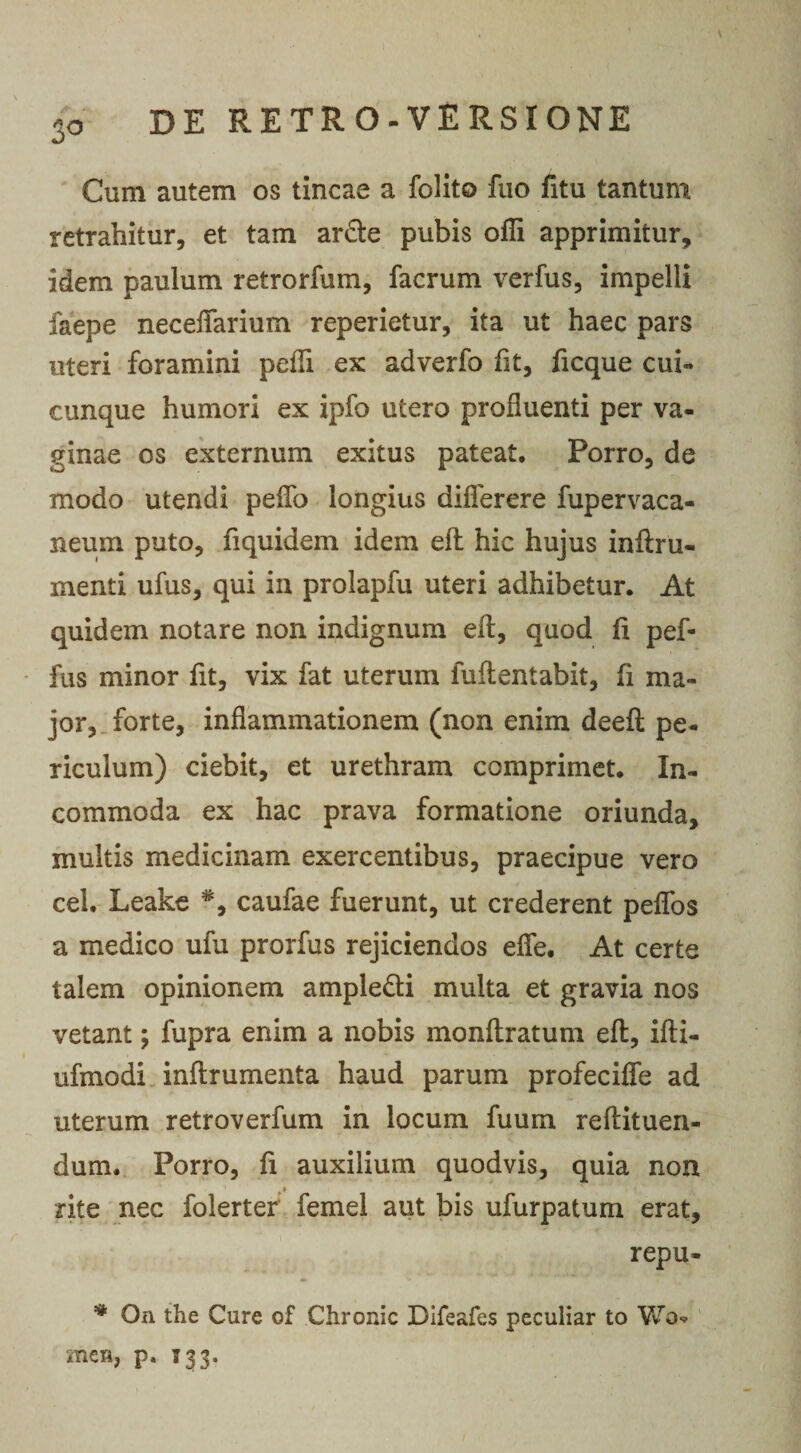 3° Cum autem os tincae a folito fuo fitu tantum retrahitur, et tam ardte pubis ofli apprimitur, idem paulum retrorfum, facrum verfus, impelli faepe neceffarium reperietur, ita ut haec pars uteri foramini pelli ex adverfo fit, ficque cui¬ cunque humori ex ipfo utero profluenti per va¬ ginae os externum exitus pateat. Porro, de modo utendi pelTo longius diflerere fupervaca- neum puto, fi quidem idem efl hic hujus inftru- menti ufus, qui in prolapfu uteri adhibetur. At quidem notare non indignum efl:, quod li pef- fus minor fit, vix fat uterum fufientabit, fi ma¬ jor, forte, inflammationem (non enim deefl: pe¬ riculum) ciebit, et urethram comprimet. In¬ commoda ex hac prava formatione oriunda, multis medicinam exercentibus, praecipue vero cel. Leake caufae fuerunt, ut crederent pelfos a medico ufu prorfus rejiciendos efle. At certe talem opinionem ampledti multa et gravia nos vetant; fupra enim a nobis monltratum eft, ifti- ufmodi inftrumenta haud parum profeciffe ad uterum retroverfum in locum fuum reftituen- dum. Porro, fi auxilium quodvis, quia non rite nec folerter femel aut bis ufurpatum erat, repu- * On the Cure of Chronie Difeafes peculiar to Wo* mes, p. 133.