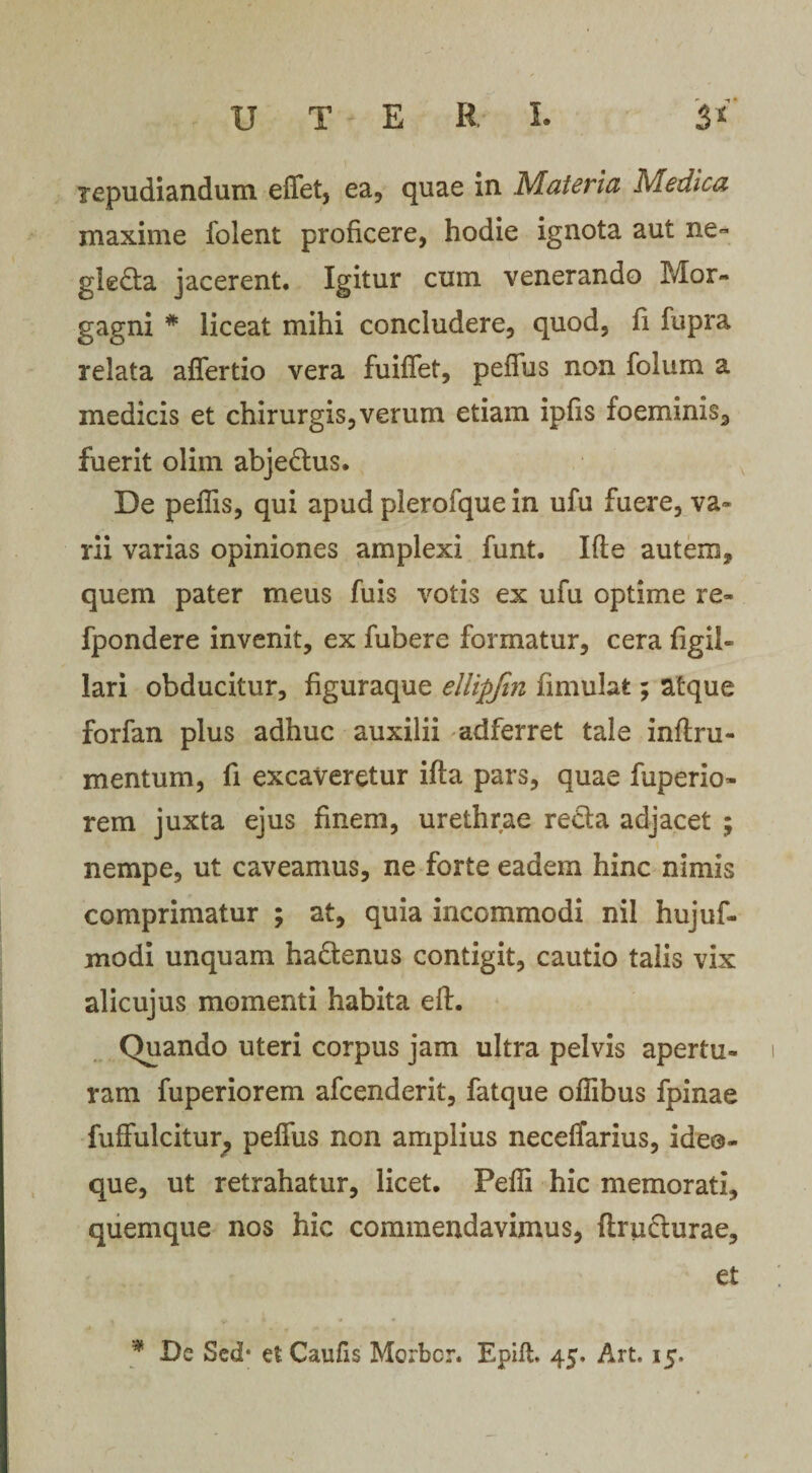 repudiandum effet, ea, quae in Materia Medica maxime folent proficere, hodie ignota aut ne- gleda jacerent. Igitur cum venerando Mor¬ gagni # liceat mihi concludere, quod, fi fupra relata affertio vera fuiffet, peffus non folum a medicis et chirurgis,verum etiam ipfis foeminis, fuerit olim abjedus. De peffis, qui apud plerofque in ufu fuere, va¬ rii varias opiniones amplexi funt. Ifle autem, quem pater meus fuis votis ex ufu optime re- fpondere invenit, ex fubere formatur, cera figil- lari obducitur, figuraque ellipfin fimulat; atque forfan plus adhuc auxilii adferret tale inftru- mentum, fi excaveretur ifta pars, quae fuperio- rem juxta ejus finem, urethrae reda adjacet ; nempe, ut caveamus, ne forte eadem hinc nimis comprimatur ; at, quia incommodi nil hujuf- modi unquam hadenus contigit, cautio talis vix alicujus momenti habita eft. Quando uteri corpus jam ultra pelvis apertu¬ ram fuperiorem afcenderit, fatque offibus fpinae fuffulcitur, peffus non amplius neceflarius, ide@- que, ut retrahatur, licet. Peffi hic memorati, quemque nos hic commendavimus, firudurae, et * De Sed* et Caufis Morbcr. Epift 45. Art. 15.