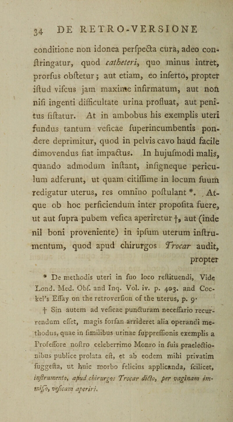 conditione non idonea perfpecta cura, adeo con¬ fringatur, quod catheteri^ quo minus intret, prorfus obftetur; aut etiam, eo inferto, propter iflud vifcus jam maxime infirmatum, aut non nifi ingenti difficultate urina profluat, aut peni¬ tus fiftatur. At in ambobus his exemplis uteri fundus tantum veficae fuperincumbentis pon¬ dere deprimitur, quod in pelvis cavo haud facile dimovendus fiat impadlus. In hujufmodi malis, quando admodum inflant, infigneque pericu¬ lum adferunt, ut quam citiffime in locum fuum redigatur uterus, res omnino poflulant #. At¬ que ob hoc perficiendum inter propofita fuere, ut aut fupra pubem vefica aperiretur f, aut (inde nil boni proveniente) in ipfum uterum inftru- mentum, quod apud chirurgos Trocar audit, propter * De methodis uteri in fuo loco rellituendi, Vide Lond. Med. Gbf. and Inq. Vol. iv. p. 403. and Coc- kePs Effay on the retroverfion of the uterus, p. 9* f Sin autem ad veficae pundturam neceffario recur¬ rendam edet, magis forfan arrideret alia operandi me¬ thodus, quae in fimilibus urinae fuppreffionis exemplis a ProfefTore noliro celeberrimo Monro in fuis praeledlio- riibus publice prolata eft, et ab eodem mihi privatim fuggefta, ut huic morbo felicius applicanda, fcilicet, 1 infir umento, afhid chirurgos Trocar di fio, per vaginam i?n- vdjyoy veficavi aperiri.