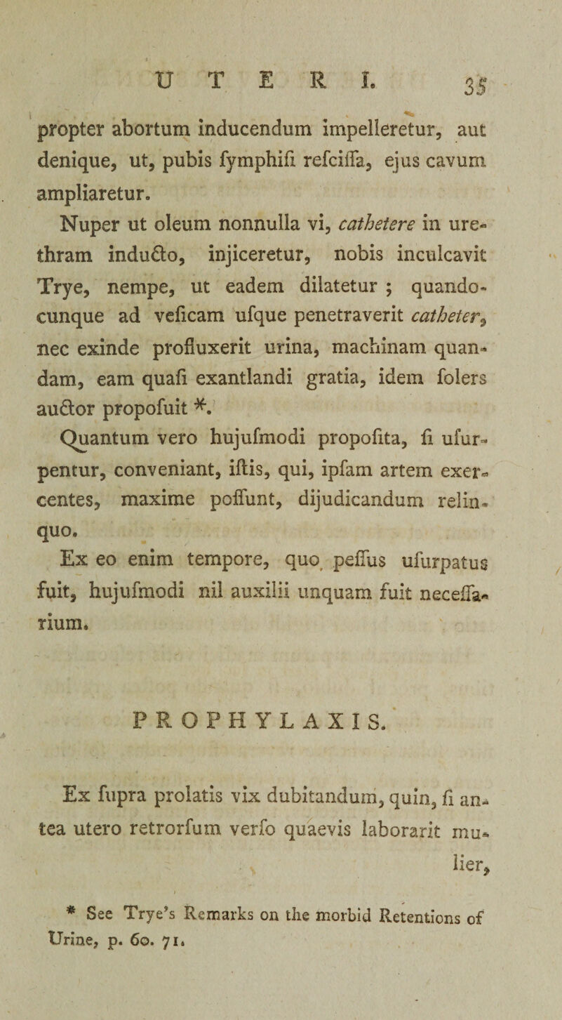 i . ^ propter abortum inducendum impelleretur, aut denique, ut, pubis fymphifi refcifla, ejus cavum ampliaretur» Nuper ut oleum nonnulla vi, cathetere in ure¬ thram indu&amp;o, injiceretur, nobis inculcavit Trye, nempe, ut eadem dilatetur ; quando- cunque ad veficam ufque penetraverit catheter, nec exinde profluxerit urina, machinam quan- dam, eam quafi exantlandi gratia, idem folers au&amp;or propofuit Quantum vero hujufmodi propofita, fi ufur- pentur, conveniant, iftis, qui, ipfam artem exer¬ centes, maxime pedunt, dijudicandum relin¬ quo. Ex eo enim tempore, quo peffus ufurpatus fuit, hujufmodi nil auxilii unquam fuit neceffa* rium. PROPHY LAXIS. Ex fupra prolatis vix dubitandum, quin, fi an* tea utero retrorfum verfo quaevis laborarit mu* •&gt; her, * See Trye’s Remarks on the morbid Retentions of Urine, p. 60. 71*