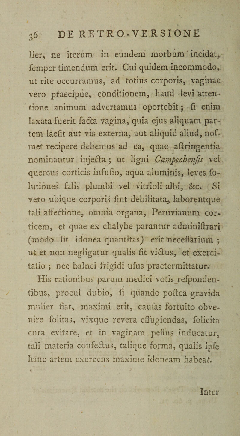 t * 36 DE RETRO‘VERS!ONE lier, ne iterum in eundem morbum incidat, femper timendum erit. Cui quidem incommodo, ut rite occurramus, ad totius corporis, vaginae vero praecipue, conditionem, haud levi atten¬ tione animum advertamus oportebit; fi enim laxata fuerit facta vagina, quia ejus aliquam par» tem laefit aut vis externa, aut aliquid aliud, nof- met recipere debemus ad ea, quae aftringentia nominantur injecta; ut ligni Campecherifis vel quercus corticis infufio, aqua aluminis, leves fo- lutiones falis plumbi vel vitrioli albi, &amp;c. Si vero ubique corporis fint debilitata, laborentque tali affeftione, omnia organa, Peruvianum cor¬ ticem, et quae ex chalybe parantur adminiftrari (modo fit idonea quantitas) erit necefTariiim ; ut et non negligatur aualis fit vidtus, et exerci¬ tatio ; nec balnei frigidi ufus praetermittatur. His rationibus parum medici votis refponden- tibus, procul dubio, fi quando pofiea gravida mulier fiat, maximi erit, caufas fortuito obve¬ nire folitas, vixque revera effugiendas, folicita cura evitare, et in vaginam peffus inducatur, tali materia confe&amp;us, talique forma, qualis ipfe hanc artem exercens maxime idoneam habeat. Inter